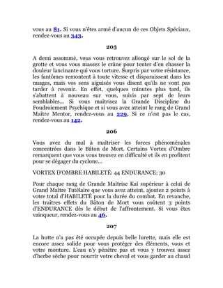 vous au 81. Si vous n'êtes armé d'aucun de ces Objets Spéciaux,
rendez-vous au 343.
205
A demi assommé, vous vous retrouvez allongé sur le sol de la
grotte et vous vous massez le crâne pour tenter d'en chasser la
douleur lancinante qui vous torture. Surpris par votre résistance,
les fantômes remontent à toute vitesse et disparaissent dans les
nuages, mais vos sens aiguisés vous disent qu'ils ne vont pas
tarder à revenir. En effet, quelques minutes plus tard, ils
s'abattent à nouveau sur vous, suivis par sept de leurs
semblables... Si vous maîtrisez la Grande Discipline du
Foudroiement Psychique et si vous avez atteint le rang de Grand
Maître Mentor, rendez-vous au 229. Si ce n'est pas le cas,
rendez-vous au 142.
206
Vous avez du mal à maîtriser les forces phénoménales
concentrées dans le Bâton de Mort. Certains Vortex d'Ombre
remarquent que vous vous trouvez en difficulté et ils en profitent
pour se dégager du cyclone...
VORTEX D'OMBRE HABILETÉ: 44 ENDURANCE: 30
Pour chaque rang de Grande Maîtrise Kaï supérieur à celui de
Grand Maître Tutélaire que vous avez atteint, ajoutez 2 points à
votre total d'HABILETÉ pour la durée du combat. En revanche,
les traîtres effets du Bâton de Mort vous coûtent 3 points
d'ENDURANCE dès le début de l'affrontement. Si vous êtes
vainqueur, rendez-vous au 46.
207
La hutte n'a pas été occupée depuis belle lurette, mais elle est
encore assez solide pour vous protéger des éléments, vous et
votre monture. L'eau n'y pénètre pas et vous y trouvez assez
d'herbe sèche pour nourrir votre cheval et vous garder au chaud
 