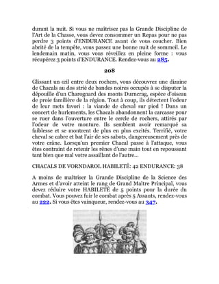 durant la nuit. Si vous ne maîtrisez pas la Grande Discipline de
l'Art de la Chasse, vous devez consommer un Repas pour ne pas
perdre 3 points d'ENDURANCE avant de vous coucher. Bien
abrité de la tempête, vous passez une bonne nuit de sommeil. Le
lendemain matin, vous vous réveillez en pleine forme : vous
récupérez 3 points d'ENDURANCE. Rendez-vous au 285.
208
Glissant un œil entre deux rochers, vous découvrez une dizaine
de Chacals au dos strié de bandes noires occupés à se disputer la
dépouille d'un Charognard des monts Durncrag, espèce d'oiseau
de proie familière de la région. Tout à coup, ils détectent l'odeur
de leur mets favori : la viande de cheval sur pied ! Dans un
concert de hurlements, les Chacals abandonnent la carcasse pour
se ruer dans l'ouverture entre le cercle de rochers, attirés par
l'odeur de votre monture. Ils semblent avoir remarqué sa
faiblesse et se montrent de plus en plus excités. Terrifié, votre
cheval se cabre et bat l'air de ses sabots, dangereusement près de
votre crâne. Lorsqu'un premier Chacal passe à l'attaque, vous
êtes contraint de retenir les rênes d'une main tout en repoussant
tant bien que mal votre assaillant de l'autre...
CHACALS DE VORNDAROL HABILETÉ: 42 ENDURANCE: 38
A moins de maîtriser la Grande Discipline de la Science des
Armes et d'avoir atteint le rang de Grand Maître Principal, vous
devez réduire votre HABILETÉ de 5 points pour la durée du
combat. Vous pouvez fuir le combat après 5 Assauts, rendez-vous
au 222. Si vous êtes vainqueur, rendez-vous au 347.
 