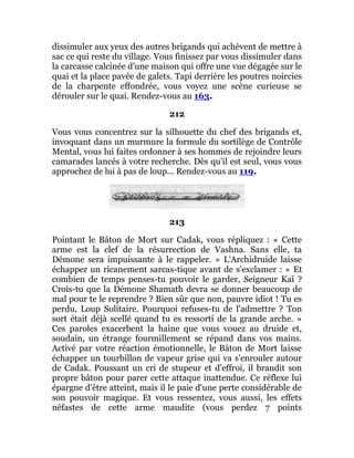 dissimuler aux yeux des autres brigands qui achèvent de mettre à
sac ce qui reste du village. Vous finissez par vous dissimuler dans
la carcasse calcinée d'une maison qui offre une vue dégagée sur le
quai et la place pavée de galets. Tapi derrière les poutres noircies
de la charpente effondrée, vous voyez une scène curieuse se
dérouler sur le quai. Rendez-vous au 163.
212
Vous vous concentrez sur la silhouette du chef des brigands et,
invoquant dans un murmure la formule du sortilège de Contrôle
Mental, vous lui faites ordonner à ses hommes de rejoindre leurs
camarades lancés à votre recherche. Dès qu'il est seul, vous vous
approchez de lui à pas de loup... Rendez-vous au 119.
213
Pointant le Bâton de Mort sur Cadak, vous répliquez : « Cette
arme est la clef de la résurrection de Vashna. Sans elle, ta
Démone sera impuissante à le rappeler. » L'Archidruide laisse
échapper un ricanement sarcas-tique avant de s'exclamer : « Et
combien de temps penses-tu pouvoir le garder, Seigneur Kaï ?
Crois-tu que la Démone Shamath devra se donner beaucoup de
mal pour te le reprendre ? Bien sûr que non, pauvre idiot ! Tu es
perdu, Loup Solitaire. Pourquoi refuses-tu de l'admettre ? Ton
sort était déjà scellé quand tu es ressorti de la grande arche. »
Ces paroles exacerbent la haine que vous vouez au druide et,
soudain, un étrange fourmillement se répand dans vos mains.
Activé par votre réaction émotionnelle, le Bâton de Mort laisse
échapper un tourbillon de vapeur grise qui va s'enrouler autour
de Cadak. Poussant un cri de stupeur et d'effroi, il brandit son
propre bâton pour parer cette attaque inattendue. Ce réflexe lui
épargne d'être atteint, mais il le paie d'une perte considérable de
son pouvoir magique. Et vous ressentez, vous aussi, les effets
néfastes de cette arme maudite (vous perdez 7 points
 