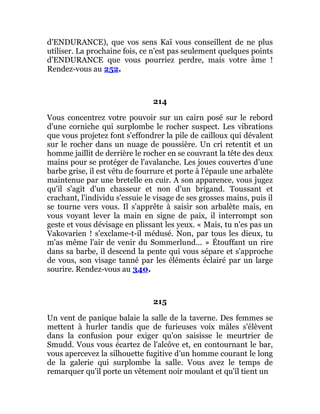 d'ENDURANCE), que vos sens Kaï vous conseillent de ne plus
utiliser. La prochaine fois, ce n'est pas seulement quelques points
d'ENDURANCE que vous pourriez perdre, mais votre âme !
Rendez-vous au 252.
214
Vous concentrez votre pouvoir sur un cairn posé sur le rebord
d'une corniche qui surplombe le rocher suspect. Les vibrations
que vous projetez font s'effondrer la pile de cailloux qui dévalent
sur le rocher dans un nuage de poussière. Un cri retentit et un
homme jaillit de derrière le rocher en se couvrant la tête des deux
mains pour se protéger de l'avalanche. Les joues couvertes d'une
barbe grise, il est vêtu de fourrure et porte à l'épaule une arbalète
maintenue par une bretelle en cuir. A son apparence, vous jugez
qu'il s'agit d'un chasseur et non d'un brigand. Toussant et
crachant, l'individu s'essuie le visage de ses grosses mains, puis il
se tourne vers vous. Il s'apprête à saisir son arbalète mais, en
vous voyant lever la main en signe de paix, il interrompt son
geste et vous dévisage en plissant les yeux. « Mais, tu n'es pas un
Vakovarien ! s'exclame-t-il médusé. Non, par tous les dieux, tu
m'as même l'air de venir du Sommerlund... » Étouffant un rire
dans sa barbe, il descend la pente qui vous sépare et s'approche
de vous, son visage tanné par les éléments éclairé par un large
sourire. Rendez-vous au 340.
215
Un vent de panique balaie la salle de la taverne. Des femmes se
mettent à hurler tandis que de furieuses voix mâles s'élèvent
dans la confusion pour exiger qu'on saisisse le meurtrier de
Smudd. Vous vous écartez de l'alcôve et, en contournant le bar,
vous apercevez la silhouette fugitive d'un homme courant le long
de la galerie qui surplombe la salle. Vous avez le temps de
remarquer qu'il porte un vêtement noir moulant et qu'il tient un
 