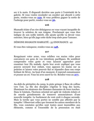 arc à la main. Il disparaît derrière une porte à l'extrémité de la
galerie. Si vous voulez escalader un escalier qui aboutit à cette
porte, rendez-vous au 259. Si vous préférez gagner la sortie de
l'auberge pour partir, rendez-vous au 56.
216
Shamath éclate d'un rire dédaigneux en vous voyant incapable de
trouver la solution de son énigme. Proclamant que vous êtes
indigne de son noble intérêt, elle ajoute qu'elle va devoir vous
exécuter, bien qu'elle juge cette tâche trop aisée pour l'amuser.
DÉMONE SHAMATH HABILETÉ : 55 ENDURANCE : 42
Si vous êtes vainqueur, rendez-vous au 148.
217
Rengainant votre arme, vous exhibez vos mains vides pour
convaincre ces gens de vos intentions pacifiques. Ils semblent
comprendre votre geste et vous laissent approcher pour
examiner leur fils malade. Après leur avoir expliqué que vous
pouvez secourir leur enfant, vous apposez les mains sur sa
poitrine et laissez votre pouvoir Kaï se répandre dans son corps
brûlant de fièvre. Au bout d'un moment, il reprend connaissance
et pousse un cri. Vous lui avez sauvé la vie. Rendez-vous au 277.
218
Au-delà du périmètre du camp, la piste grimpe à flanc de colline
vers l'est. La file des disciples s'égrène le long des lacets,
illuminant les alentours des flammes dansantes de leurs torches.
Dans le lointain, l'horizon oriental est agité de violents éclairs et
de sourds grondements de tonnerre annonciateurs d'une
nouvelle tempête. Le hurlement du vent croît à chaque seconde.
Mais la torche que vous portez ne semble pas affectée par la
tempête ! Observant celles que tiennent les autres membres de la
file, vous constatez qu'elles sont toutes aussi insensibles aux
éléments, comme si l'ensemble de la procession en était
 