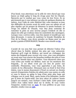 222
D'un bond, vous atterrissez sur la selle de votre cheval que vous
lancez au triple galop le long du rivage pour fuir les Chacals.
Éprouvés par le combat que vous venez de leur livrer, ils ne
parviennent pas à vous talonner sur plus de quelques dizaines de
mètres. Avec l'aide de votre Maîtrise Kaï, votre monture se joue
des difficultés du terrain avant de sentir sous ses sabots un sol
plus régulier qui lui permet de distancer la meute hurlante. Le
rivage est infesté de Chacals, vous êtes donc contraint de
remonter la piste en sens inverse jusqu'à l'endroit où elle se
sépare de celle qui s'enfonce dans les contreforts des montagnes.
Lorsque vous y arrivez enfin, vous êtes épuisé et tenaillé par une
faim dévorante. A moins de maîtriser la Grande Discipline de
l'Art de la Chasse, vous devez prendre un Repas pour ne pas
perdre 3 points d'ENDURANCE. Rendez-vous ensuite au 61.
223
L'acuité de vos sens Kaï vous permet de détecter l'odeur d'un
cheval dans la fraîche senteur des pins qui vous entourent.
Espérant qu'il s'agit de Rôdeur, qui aurait pu s'échapper des
mains des brigands pour revenir vers vous, vous vous précipitez
en avant sans vous soucier des branches touffues des pins et vous
débouchez bientôt dans une clairière. Vous découvrez alors que
vous n'êtes pas tombé sur Rôdeur, mais sur les montures des
brigands... et ces idiots n'ont pas cru bon de poster une
sentinelle. Néanmoins, vous vous approchez à pas lents, de
crainte de les effaroucher. Dénouant sans un bruit le licol d'un
étalon, vous le menez doucement à l'écart en suivant un chemin
couvert d'empreintes fraîches de sabots puis vous sautez en selle
et vous le lancez au galop le long d'une piste plus large qui
s'éloigne vers le nord. Mais, après moins d'un kilomètre, portée
par la brise de l'après-midi, une âcre odeur de cadavre monte
jusqu'à vos narines, vous incitant à faire halte. Cette puanteur
s'élève d'un vallon boisé situé sur la droite. Si vous voulez
l'inspecter, rendez-vous au 342. Si vous préférez ne pas vous
attarder, rendez-vous au 156.
 