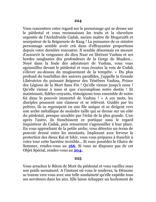 224
Vous concentrez votre regard sur le personnage qui se dresse sur
le piédestal et vous reconnaissez les traits et la chevelure
argentée de l'Archidruide Cadak, ancien maître de Mogaruith et
usurpateur de la Seigneurie de Kaag ! La puissance de ce sinistre
personnage semble avoir crû dans d'effrayantes proportions
depuis votre dernière rencontre. Il semble désormais en mesure
d'assouvir la vengeance du dieu Naar en libérant Vashna et ses
hordes sanglantes des profondeurs de la Gorge de Maaken...
Noyé dans la foule des adorateurs de Vashna, vous vous
agenouillez devant le piédestal et vous écoutez la voix de Cadak
s'élever au-dessus du mugissement de la tempête. « Du plus
profond du tourbillon des univers parallèles, j'appelle la Grande
Libératrice du puissant Seigneur des Ténèbres Vashna, Prince
des Légions de la Mort Sans Fin ! Qu'elle vienne jusqu'à nous !
Qu'elle vienne à nous et que s'accomplisse notre destin ! Et
maintenant, fidèles croyants, témoignons tous ensemble de notre
foi dans le pouvoir immortel de Vashna ! » A ces mots, les
disciples poussent une clameur et se relèvent. Guidés par les
prêtres, ils se regroupent en une file unique et se dirigent vers
une arche métallique de moindre taille qui se dresse sur un côté
du piédestal, presque occultée par l'éclat de la plus grande. L'un
après l'autre, ils franchissent ce portique sous le regard
inquisiteur de Cadak, puis retournent s'agenouiller à leur place.
En vous approchant de la petite arche, vous détectez un écran de
pouvoir dressé entre les montants. Implorant avec ferveur la
protection des dieux Kaï et Ishir, vous vous préparez à franchir à
votre tour cette barrière invisible... Si vous possédez le Glaive de
Sommer, rendez-vous au 166. Si vous ne disposez pas de cet
Objet Spécial, rendez-vous au 204.
225
Vous arrachez le Bâton de Mort du piédestal et vous vacillez sous
son poids surnaturel. A l'instant où vous le soulevez, la Démone
se tourne vers vous avec une telle soudaineté qu'elle expédie tous
ses serviteurs dans les airs. Elle laisse échapper un hurlement de
 