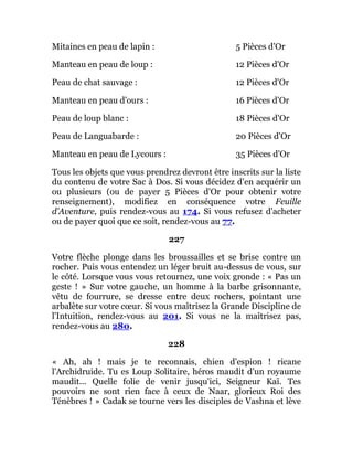 Mitaines en peau de lapin : 5 Pièces d'Or
Manteau en peau de loup : 12 Pièces d'Or
Peau de chat sauvage : 12 Pièces d'Or
Manteau en peau d'ours : 16 Pièces d'Or
Peau de loup blanc : 18 Pièces d'Or
Peau de Languabarde : 20 Pièces d'Or
Manteau en peau de Lycours : 35 Pièces d'Or
Tous les objets que vous prendrez devront être inscrits sur la liste
du contenu de votre Sac à Dos. Si vous décidez d'en acquérir un
ou plusieurs (ou de payer 5 Pièces d'Or pour obtenir votre
renseignement), modifiez en conséquence votre Feuille
d'Aventure, puis rendez-vous au 174. Si vous refusez d'acheter
ou de payer quoi que ce soit, rendez-vous au 77.
227
Votre flèche plonge dans les broussailles et se brise contre un
rocher. Puis vous entendez un léger bruit au-dessus de vous, sur
le côté. Lorsque vous vous retournez, une voix gronde : « Pas un
geste ! » Sur votre gauche, un homme à la barbe grisonnante,
vêtu de fourrure, se dresse entre deux rochers, pointant une
arbalète sur votre cœur. Si vous maîtrisez la Grande Discipline de
l'Intuition, rendez-vous au 201. Si vous ne la maîtrisez pas,
rendez-vous au 280.
228
« Ah, ah ! mais je te reconnais, chien d'espion ! ricane
l'Archidruide. Tu es Loup Solitaire, héros maudit d'un royaume
maudit... Quelle folie de venir jusqu'ici, Seigneur Kaï. Tes
pouvoirs ne sont rien face à ceux de Naar, glorieux Roi des
Ténèbres ! » Cadak se tourne vers les disciples de Vashna et lève
 