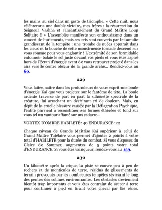 les mains au ciel dans un geste de triomphe. « Cette nuit, nous
célébrerons une double victoire, mes frères : la résurrection du
Seigneur Vashna et l'anéantissement du Grand Maître Loup
Solitaire ! » L'assemblée manifeste son enthousiasme dans un
concert de hurlements, mais ses cris sont couverts par le tumulte
grandissant de la tempête : une trombe de nuées apparaît dans
les cieux et la bouche de cette monstrueuse tornade descend sur
vous comme pour vous engloutir ! L'extrémité de son formidable
entonnoir balaie le sol juste devant vos pieds et vous êtes aspiré
hors de l'écran d'énergie avant de vous retrouver projeté dans les
airs vers le centre obscur de la grande arche... Rendez-vous au
60.
229
Vous faites naître dans les profondeurs de votre esprit une boule
d'énergie Kaï que vous projetez sur le fantôme de tête. La boule
ardente traverse de part en part la silhouette spectrale de la
créature, lui arrachant un déchirant cri de douleur. Mais, en
dépit de la cruelle blessure causée par la Déflagration Psychique,
l'entité parvient à reconstituer ses formes éthérées et fond sur
vous tel un vautour affamé sur un cadavre...
VORTEX D'OMBRE HABILETÉ: 40 ENDURANCE: 22
Chaque niveau de Grande Maîtrise Kaï supérieur à celui de
Grand Maître Tutélaire vous permet d'ajouter 2 points à votre
total d'HABILETÉ pour la durée du combat. Si vous disposez du
Glaive de Sommer, augmentez de 5 points votre total
d'ENDURANCE. Si vous êtes vainqueur, rendez-vous au 159.
230
Un kilomètre après la crique, la piste se couvre peu à peu de
rochers et de monticules de terre, résidus de glissements de
terrain provoqués par les nombreuses tempêtes sévissant le long
des pentes des collines environnantes. Les obstacles deviennent
bientôt trop importants et vous êtes contraint de sauter à terre
pour continuer à pied en tirant votre cheval par les rênes.
 