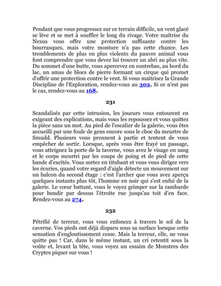 Pendant que vous progressez sur ce terrain difficile, un vent glacé
se lève et se met à souffler le long du rivage. Votre maîtrise du
Nexus vous offre une protection suffisante contre les
bourrasques, mais votre monture n'a pas cette chance. Les
tremblements de plus en plus violents du pauvre animal vous
font comprendre que vous devez lui trouver un abri au plus vite.
Du sommet d'une butte, vous apercevez en contrebas, au bord du
lac, un amas de blocs de pierre formant un cirque qui promet
d'offrir une protection contre le vent. Si vous maîtrisez la Grande
Discipline de l'Exploration, rendez-vous au 302. Si ce n'est pas
le cas, rendez-vous au 168.
231
Scandalisés par cette intrusion, les joueurs vous entourent en
exigeant des explications, mais vous les repoussez et vous quittez
la pièce sans un mot. Au pied de l'escalier de la galerie, vous êtes
accueilli par une foule de gens encore sous le choc du meurtre de
Smudd. Plusieurs vous prennent à partie et tentent de vous
empêcher de sortir. Lorsque, après vous être frayé un passage,
vous atteignez la porte de la taverne, vous avez le visage en sang
et le corps meurtri par les coups de poing et de pied de cette
bande d'excités. Vous sortez en titubant et vous vous dirigez vers
les écuries, quand votre regard d'aigle détecte un mouvement sur
un balcon du second étage : c'est l'archer que vous avez aperçu
quelques instants plus tôt, l'homme en noir qui s'est enfui de la
galerie. Le cœur battant, vous le voyez grimper sur la rambarde
pour bondir par dessus l'étroite rue jusqu'au toit d'en face.
Rendez-vous au 274.
232
Pétrifié de terreur, vous vous enfoncez à travers le sol de la
caverne. Vos pieds ont déjà disparu sous sa surface lorsque cette
sensation d'engloutissement cesse. Mais la terreur, elle, ne vous
quitte pas ! Car, dans le même instant, un cri retentit sous la
voûte et, levant la tête, vous voyez un essaim de Monstres des
Cryptes piquer sur vous !
 