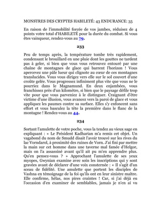 MONSTRES DES CRYPTES HABILETÉ: 43 ENDURANCE: 35
En raison de l'immobilité forcée de vos jambes, réduisez de 4
points votre total d'HABILETÉ pour la durée du combat. Si vous
êtes vainqueur, rendez-vous au 79.
233
Peu de temps après, la température tombe très rapidement,
condensant le brouillard en une pluie dont les gouttes ne tardent
pas à geler, si bien que vous vous retrouvez entouré par une
chaîne de montagnes de glace qui barrent l'horizon ! Vous
apercevez une pâle lueur qui clignote au cœur de ces montagnes
translucides. Vous vous dirigez vers elle sur le sol couvert d'une
croûte gelée. Vous progressez infiniment plus vite que vous ne le
pourriez dans le Magnamund. En deux enjambées, vous
franchissez près d'un kilomètre, si bien que le paysage défile trop
vite pour que vous parveniez à le distinguer. Craignant d'être
victime d'une illusion, vous avancez vers la paroi de glace et vous
appliquez les paumes contre sa surface. Elles s'y enfoncent sans
effort et vous basculez la tête la première dans le flanc de la
montagne ! Rendez-vous au 44.
234
Sortant l'amulette de votre poche, vous la tendez au vieux sage en
expliquant : « Le Président Kadharian m'a remis cet objet. Un
vagabond du nom de Smudd disait l'avoir trouvé sur les rives du
lac Vorndarol, à proximité des ruines de Vorn. J'ai fini par mettre
la main sur cet homme dans une taverne mal famée d'Helgor,
mais on l'a assassiné avant qu'il ait pu m'en apprendre plus.
Qu'en pensez-vous ? » Approchant l'amulette de ses yeux
myopes, Gwynian examine avec soin les inscriptions qui y sont
gravées avant de déclarer d'une voix consternée : « Il s'agit d'un
sceau de fidélité. Une amulette que portent les disciples de
Vashna en témoignage de la foi qu'ils ont en leur sinistre maître.
Elle confirme, hélas, nos pires craintes ! Car, si j'ai déjà eu
l'occasion d'en examiner de semblables, jamais je n'en ai vu
 