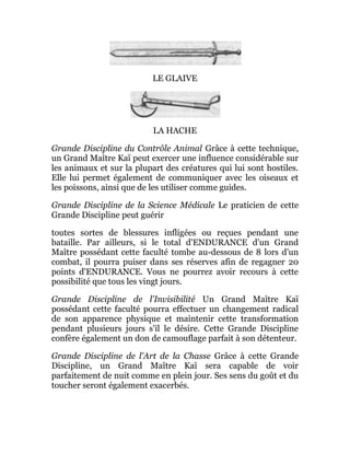 LE GLAIVE
LA HACHE
Grande Discipline du Contrôle Animal Grâce à cette technique,
un Grand Maître Kaï peut exercer une influence considérable sur
les animaux et sur la plupart des créatures qui lui sont hostiles.
Elle lui permet également de communiquer avec les oiseaux et
les poissons, ainsi que de les utiliser comme guides.
Grande Discipline de la Science Médicale Le praticien de cette
Grande Discipline peut guérir
toutes sortes de blessures infligées ou reçues pendant une
bataille. Par ailleurs, si le total d'ENDURANCE d'un Grand
Maître possédant cette faculté tombe au-dessous de 8 lors d'un
combat, il pourra puiser dans ses réserves afin de regagner 20
points d'ENDURANCE. Vous ne pourrez avoir recours à cette
possibilité que tous les vingt jours.
Grande Discipline de l'Invisibilité Un Grand Maître Kaï
possédant cette faculté pourra effectuer un changement radical
de son apparence physique et maintenir cette transformation
pendant plusieurs jours s'il le désire. Cette Grande Discipline
confère également un don de camouflage parfait à son détenteur.
Grande Discipline de l'Art de la Chasse Grâce à cette Grande
Discipline, un Grand Maître Kaï sera capable de voir
parfaitement de nuit comme en plein jour. Ses sens du goût et du
toucher seront également exacerbés.
 