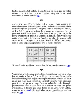 taillées dans un tel métal... Un métal qui ne vient pas de notre
monde ! » Sur ces sinistres paroles, Gwynian vous rend
l'amulette. Rendez-vous au 45.
235
Après une première tentative infructueuse, vous voyez une
nouvelle série de chiffres apparaître dans la surface de cristal du
dernier degré du piédestal. L'énigme semble encore plus ardue,
et il va falloir que vous puisiez dans toutes les ressources de vos
pouvoirs Kaï si vous voulez la résoudre à temps pour claquer la
Porte d'Ombre au nez de la Démone Shamath. Êtes-vous donc
prêt à laisser votre vieil ennemi Cadak triompher de vous au-delà
de sa mort ? Lorsque vous aurez trouvé le chiffre manquant,
rendez-vous au paragraphe qui porte le même numéro.
Si vous êtes incapable de trouver la solution, rendez-vous au 141.
236
Vous voyez avec horreur une balle de foudre fuser vers votre tête.
Dans un réflexe désespéré, vous faites tourner votre cheval, mais
le météore change de trajectoire en pleine course comme s'il était
guidé par une main invisible. Instinctivement, vous dégainez
pour tenter de parer le coup. Dans un éclair, la boule d'énergie
percute votre arme et vous videz les étriers au milieu d'une gerbe
d'étincelles. Si l'arme que vous tenez est un Arc ou un Bâton,
rendez-vous au 308. S'il s'agit d'un autre type d'arme, rendez-
vous au 131.
 