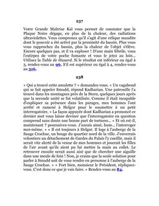237
Votre Grande Maîtrise Kaï vous permet de constater que la
Plaque Noire dégage, en plus de la chaleur, des radiations
ultraviolettes. Vous comprenez qu'il s'agit d'une relique maudite
dont le pouvoir a été activé par la proximité du bassin. Plus vous
vous rapprochez du bassin, plus la chaleur de l'objet s'élève.
Encore quelques pas, et il va exploser ! D'une main fébrile, vous
l'extirpez de votre poche fumante et vous le jetez au loin...
Utilisez la Table de Hasard. Si le résultat est inférieur ou égal à
3, rendez-vous au 96. S'il est supérieur ou égal à 4, rendez-vous
au 316.
238
« Qui a trouvé cette amulette ? » demandez-vous. « Un vagabond
qui se fait appeler Smudd, répond Kadharian. Une patrouille l'a
trouvé dans les montagnes près de la Storn, quelques jours après
que la seconde unité se fut volatilisée. Comme il était incapable
d'expliquer sa présence dans les parages, mes hommes l'ont
arrêté et ramené à Helgor pour le soumettre à un petit
interrogatoire. » La façon appuyée dont Kadharian a prononcé ce
dernier mot vous laisse deviner que l'interrogatoire en question
comprend sans doute une bonne part de tortures... « Et où est-il,
maintenant ? poursuivez-vous. J'aurais aimé, hum... l'interroger
moi-même. » « Il est toujours à Helgor. Il loge à l'auberge de la
Sauge Crochue, un bouge du quartier nord de la ville. J'enverrais
volontiers un détachement de Gardes du Palais l'y cueillir, mais il
serait vite alerté de la venue de mes hommes et jouerait les filles
de l'air avant qu'ils aient pu lui mettre la main au collet. Le
retrouver ensuite serait aussi aisé que de chercher une aiguille
dans une meule de foin ! Non, je crains que la seule solution pour
parler à Smudd soit de vous rendre en personne à l'auberge de la
Sauge Crochue. » « Fort bien, monsieur le Président, répliquez-
vous. C'est donc ce que je vais faire. » Rendez-vous au 84.
 
