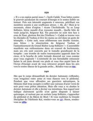 239
« Il y a un espion parmi nous ! » hurle Cadak. Vous luttez contre
le pouvoir paralysant du courant d'énergie et le sentez faiblir un
instant. Puis son intensité augmente à nouveau, pétrifiant vos
membres soumis à une souffrance atroce. « Ah, ah ! Mais je te
reconnais, chien d'espion ! ricane l'Archidruide. Tu es Loup
Solitaire, héros maudit d'un royaume maudit... Quelle folie de
venir jusqu'ici, Seigneur Kaï. Tes pouvoirs ne sont rien face à
ceux de Naar, glorieux Roi des Ténèbres ! » Cadak se tourne vers
les disciples de Vashna et lève les mains au ciel dans un geste de
triomphe. « Cette nuit, nous célébrerons une double victoire,
mes frères : la résurrection du Seigneur Vashna et
l'anéantissement du Grand Maître Loup Solitaire ! » L'assemblée
manifeste son enthousiasme dans un concert de hurlements,
mais ses cris sont couverts par le tumulte grandissant de la
tempête : une trombe de nuées tournoyantes apparaît dans les
cieux, et la bouche de cette tornade descend sur vous comme
pour vous engloutir ! L'extrémité de son formidable entonnoir
balaie le sol juste devant vos pieds et vous êtes aspiré hors de
l'écran d'énergie avant de vous retrouver projeté dans les airs
vers le centre obscur de la grande arche... Rendez-vous au 60.
240
Dès que le corps démantibulé du dernier Automate s'effondre,
vous rengainez votre arme et vous élancez vers le piédestal.
Pendant que vous affrontiez ses guerriers mécaniques, la
Démone était trop occupée à enfiler une cuirasse d'acier verni de
noir pour vous prêter attention. Mais elle vous a vu abattre le
dernier Automate et elle a deviné vos intentions. Son regard noir
indique clairement qu'elle n'est guère disposée à laisser
quiconque, et surtout pas un certain Loup Solitaire, s'approcher
du piédestal et du Bâton de Mort ! Si vous maîtrisez la Grande
Discipline de l'Alchimie Kaï, rendez-vous au 57. Sinon, rendez-
vous au 282.
 