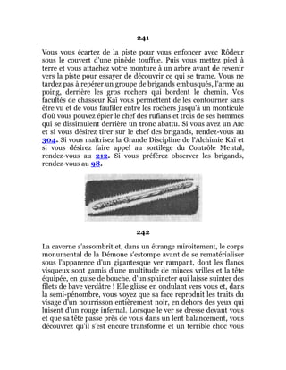241
Vous vous écartez de la piste pour vous enfoncer avec Rôdeur
sous le couvert d'une pinède touffue. Puis vous mettez pied à
terre et vous attachez votre monture à un arbre avant de revenir
vers la piste pour essayer de découvrir ce qui se trame. Vous ne
tardez pas à repérer un groupe de brigands embusqués, l'arme au
poing, derrière les gros rochers qui bordent le chemin. Vos
facultés de chasseur Kaï vous permettent de les contourner sans
être vu et de vous faufiler entre les rochers jusqu'à un monticule
d'où vous pouvez épier le chef des rufians et trois de ses hommes
qui se dissimulent derrière un tronc abattu. Si vous avez un Arc
et si vous désirez tirer sur le chef des brigands, rendez-vous au
304. Si vous maîtrisez la Grande Discipline de l'Alchimie Kaï et
si vous désirez faire appel au sortilège du Contrôle Mental,
rendez-vous au 212. Si vous préférez observer les brigands,
rendez-vous au 98.
242
La caverne s'assombrit et, dans un étrange miroitement, le corps
monumental de la Démone s'estompe avant de se rematérialiser
sous l'apparence d'un gigantesque ver rampant, dont les flancs
visqueux sont garnis d'une multitude de minces vrilles et la tête
équipée, en guise de bouche, d'un sphincter qui laisse suinter des
filets de bave verdâtre ! Elle glisse en ondulant vers vous et, dans
la semi-pénombre, vous voyez que sa face reproduit les traits du
visage d'un nourrisson entièrement noir, en dehors des yeux qui
luisent d'un rouge infernal. Lorsque le ver se dresse devant vous
et que sa tête passe près de vous dans un lent balancement, vous
découvrez qu'il s'est encore transformé et un terrible choc vous
 