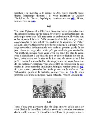 paralyse : le monstre a le visage de Jen, votre regretté frère
depuis longtemps disparu ! Si vous maîtrisez la Grande
Discipline de l'Ecran Psychique, rendez-vous au 68. Sinon,
rendez-vous au 101.
243
Tournant légèrement la tête, vous découvrez deux pieds chaussés
de sandales campés sur le pont à votre côté. Ils appartiennent au
prêtre que vous avez failli renverser en embarquant. Il répète son
ordre et, cette fois, avec l'aide de vos facultés Kaï, vous parvenez
à comprendre ce qu'il dit. Il vous ordonne de vous lever et d'aller
à l'avant aider à transporter des disciples jusqu'à la poupe. Vous
acquiescez d'un hochement de tête, mais en prenant garde de ne
pas relever le visage, de crainte qu'il puisse distinguer vos traits.
Par malheur, lorsque vous vous levez du banc, les plis de votre
robe s'accrochent à un éclat du bois et elle se déchire de bas en
haut, découvrant vos bottes et le fourreau de votre arme ! Le
prêtre fronce les sourcils d'un air soupçonneux et vous demande
de lui expliquer comment vous êtes entré en possession de ces
objets. Si vous possédez un Disque Runique, rendez-vous au 55.
Si vous voulez prétendre les avoir prises sur le cadavre d'un
Vakovarien pendant la bataille, rendez-vous au 82. Si vous
préférez faire mine de ne pas l'avoir entendu, rendez-vous au 22.
244
Vous n'avez pas parcouru plus de vingt mètres qu'un coup de
vent dissipe le brouillard à droite, révélant la sombre ouverture
d'une ruelle latérale. Si vous désirez explorer ce passage, rendez-
 