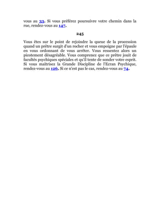 vous au 33. Si vous préférez poursuivre votre chemin dans la
rue, rendez-vous au 147.
245
Vous êtes sur le point de rejoindre la queue de la procession
quand un prêtre surgit d'un rocher et vous empoigne par l'épaule
en vous ordonnant de vous arrêter. Vous ressentez alors un
picotement désagréable. Vous comprenez que ce prêtre jouit de
facultés psychiques spéciales et qu'il tente de sonder votre esprit.
Si vous maîtrisez la Grande Discipline de l'Ecran Psychique,
rendez-vous au 126. Si ce n'est pas le cas, rendez-vous au 74.
 