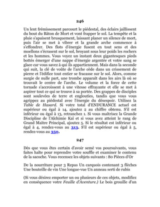 246
Un lent frémissement parcourt le piédestal, des éclairs jaillissent
du bout du Bâton de Mort et vont frapper le sol. La tempête et la
pluie s'apaisent brusquement, laissant planer un silence de mort,
puis l'air se met à vibrer et la grande arche commence à
s'effondrer. Des flots d'énergie fusent en tout sens et des
moellons s'écrasent sur le sol, broyant sous leur poids les rochers
et les hommes. Vous voyez un instant deux gigantesques pieds
bottés émerger d'une nappe d'énergie argentée et votre sang se
glace car vous savez à qui ils appartiennent. Mais dans la seconde
qui suit, la clé de voûte de l'arche cède dans un crissement de
pierre et l'édifice tout entier se fracasse sur le sol. Alors, comme
surgie de nulle part, une trombe apparaît dans les airs là où se
trouvait le centre de l'arche. Le volume et la force de cette
tornade s'accroissent à une vitesse effrayante et elle se met à
aspirer tout ce qui se trouve à sa portée. Des grappes de disciples
sont soulevées de terre et englouties, tandis que vous vous
agrippez au piédestal avec l'énergie du désespoir. Utilisez la
Table de Hasard. Si votre total d'ENDURANCE actuel est
supérieur ou égal à 14, ajoutez 2 au chiffre obtenu. S'il est
inférieur ou égal à 13, retranchez 1. Si vous maîtrisez la Grande
Discipline de l'Alchimie Kaï et si vous avez atteint le rang de
Grand Maître Principal, ajoutez 5. Si le résultat est inférieur ou
égal à 4, rendez-vous au 313. S'il est supérieur ou égal à 5,
rendez-vous au 350.
247
Dès que vous êtes certain d'avoir semé vos poursuivants, vous
faites halte pour reprendre votre souffle et examiner le contenu
de la sacoche. Vous recensez les objets suivants : 80 Pièces d'Or
De la nourriture pour 3 Repas Un carquois contenant 3 flèches
Une bouteille de vin Une longue-vue Un anneau serti de rubis
(Si vous désirez emporter un ou plusieurs de ces objets, modifiez
en conséquence votre Feuille d'Aventure.) Le bois grouille d'un
 