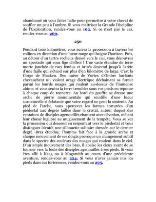 abandonné où vous faites halte pour permettre à votre cheval de
souffler un peu à l'ombre. Si vous maîtrisez la Grande Discipline
de l'Exploration, rendez-vous au 102. Si ce n'est pas le cas,
rendez-vous au 260.
250
Pendant trois kilomètres, vous suivez la procession à travers les
collines en direction d'une lueur rouge qui baigne l'horizon. Puis,
au détour d'un tertre rocheux dressé vers le ciel, vous découvrez
un spectacle qui vous fige d'effroi ! Une vaste étendue de terre
morte jonchée de rocs fendus et brisés descend jusqu'à l'arête
d'une faille qui s'étend sur plus d'un kilomètre de large. C'est la
Gorge de Maaken. Des nuées de Vortex d'Ombre hurlants
chevauchent un violent orage électrique déchaînant sa fureur
parmi les lourds nuages qui roulent au-dessus de l'immense
abîme, et vous sentez la terre trembler sous vos pieds en réponse
à chaque coup de tonnerre. Au bord du gouffre se dresse une
arche de pierre monumentale qui scintille d'une lueur
surnaturelle si éclatante que votre regard ne peut la soutenir. Au
pied de l'arche, vous apercevez les formes torturées d'un
piédestal aux degrés taillés dans le cristal, autour duquel des
centaines de disciples agenouillés chantent avec dévotion, mêlant
leur chœur lugubre au mugissement de la tempête. Vous suivez
la procession qui descend en serpentant vers le piédestal et vous
distinguez bientôt une silhouette solitaire dressée sur le dernier
degré. Bras étendus, l'homme fait face à la grande arche et
chaque mouvement de ses doigts provoque un changement subtil
dans le spectre des couleurs des nuages qui roulent dans le ciel.
D'un ample mouvement des bras, il apaise les cieux avant de se
tourner vers la foule des disciples agenouillés à ses pieds. Si vous
êtes allé à Kaag ou à Mogaruith au cours d'une précédente
aventure, rendez-vous au 224. Si vous n'avez jamais mis les
pieds dans ces forteresses, rendez-vous au 295.
 