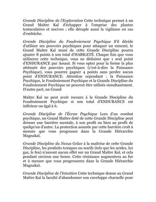 Grande Discipline de l'Exploration Cette technique permet à un
Grand Maître Kaï d'échapper à l'emprise des plantes
tentaculaires et nocives ; elle décuple aussi la vigilance en cas
d'embûche.
Grande Discipline du Foudroiement Psychique S'il décide
d'utiliser ses pouvoirs psychiques pour attaquer un ennemi, le
Grand Maître Kaï muni de cette Grande Discipline pourra
ajouter 8 points à son total d'HABILETÉ. Chaque fois que vous
utiliserez cette technique, vous ne déduirez que 1 seul point
d'ENDURANCE par Assaut. Si vous optez pour la forme la plus
atténuée des pouvoirs psychiques (c'est-à-dire la Puissance
Psychique), vous pourrez gagner 4 points sans perdre aucun
point d'ENDURANCE. Attention cependant : la Puissance
Psychique, le Foudroiement Psychique et la Grande Discipline du
Foudroiement Psychique ne peuvent être utilisés simultanément.
D'autre part, un Grand
Maître Kaï ne peut avoir recours à la Grande Discipline du
Foudroiement Psychique si son total d'ENDURANCE est
inférieur ou égal à 6.
Grande Discipline de l'Écran Psychique Lors d'un combat
psychique, un Grand Maître doté de cette Grande Discipline peut
dresser une barrière mentale, à son profit ou bien au profit de
quelqu'un d'autre. La protection assurée par cette barrière croît à
mesure que vous progressez dans la Grande Hiérarchie
Magnakaï.
Grande Discipline du Nexus Grâce à la maîtrise de cette Grande
Discipline, les produits toxiques ou nocifs (tels que les acides, les
gaz, le feu) n'auront aucun effet sur un Grand Maître Kaï, et cela
pendant environ une heure. Cette résistance augmentera au fur
et à mesure que vous progresserez dans la Grande Hiérarchie
Magnakaï.
Grande Discipline de l'Intuition Cette technique donne au Grand
Maître Kaï la faculté d'abandonner son enveloppe charnelle pour
 