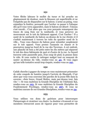 251
Votre flèche laboure le mollet du tueur et lui arrache un
glapissement de douleur, mais la blessure est superficielle et ne
l'empêche pas de disparaître sur le balcon. L'arme au poing, vous
enjambez la fenêtre, persuadé que l'archer va passer à l'attaque
dès qu'il vous verra apparaître, mais le balcon est désert : l'oiseau
s'est envolé... C'est alors que vos yeux perçants remarquent des
traces de sang frais sur la rambarde, et vous percevez un
mouvement sur le toit du bâtiment opposé. C'est l'archer ! Il a
sauté de la rambarde du balcon au-dessus de la rue étroite et il
s'enfuit maintenant à travers les toits du quartier nord de la
ville... Vous vous élancez du balcon pour retomber souplement
sur le toit opposé. Vous prenez l'assassin en chasse et le
poursuivez jusqu'au bord de la rue des Tavernes. A cet endroit,
une planche de bois a été jetée entre les dix mètres qui séparent
le toit des deux bâtiments de part et d'autre de la rue. Le fuyard
traverse cette passerelle puis, d'un coup de pied, la pousse dans
le vide. Si vous voulez le rattraper malgré tout en essayant de
sauter au-dessus du vide, rendez-vous au 42. Si vous jugez
qu'une telle tentative serait trop risquée, rendez-vous au 191.
252
Cadak cherche à gagner du temps en vous maintenant prisonnier
de cette coupole de lumière jusqu'à l'arrivée de Shamath. C'est
alors que vous vous souvenez des paroles de la jeune fille dans la
caverne: «Sois brave, Grand Maître, mais par-dessus tout, fais
vite ! » Si vous maîtrisez la Grande Discipline de l'Alchimie Kaï,
rendez-vous au 123. Si vous maîtrisez la Grande Discipline du
Foudroiement Psychique, rendez-vous au 267. Si vous ne
maîtrisez aucune de ces Grandes Disciplines, rendez-vous au 54.
253
Vous utilisez vos dons de guérison pour interrompre
l'hémorragie et cicatriser vos chairs. La douleur s'évanouit et vos
membres retrouvent assez de vigueur pour vous permettre de
 