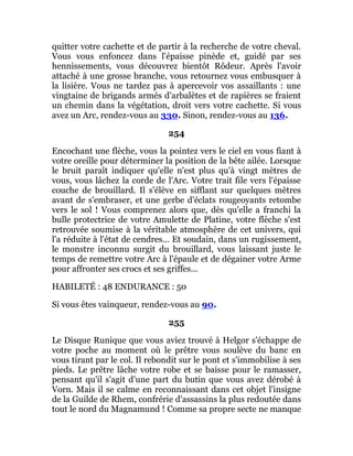 quitter votre cachette et de partir à la recherche de votre cheval.
Vous vous enfoncez dans l'épaisse pinède et, guidé par ses
hennissements, vous découvrez bientôt Rôdeur. Après l'avoir
attaché à une grosse branche, vous retournez vous embusquer à
la lisière. Vous ne tardez pas à apercevoir vos assaillants : une
vingtaine de brigands armés d'arbalètes et de rapières se fraient
un chemin dans la végétation, droit vers votre cachette. Si vous
avez un Arc, rendez-vous au 330. Sinon, rendez-vous au 136.
254
Encochant une flèche, vous la pointez vers le ciel en vous fiant à
votre oreille pour déterminer la position de la bête ailée. Lorsque
le bruit paraît indiquer qu'elle n'est plus qu'à vingt mètres de
vous, vous lâchez la corde de l'Arc. Votre trait file vers l'épaisse
couche de brouillard. Il s'élève en sifflant sur quelques mètres
avant de s'embraser, et une gerbe d'éclats rougeoyants retombe
vers le sol ! Vous comprenez alors que, dès qu'elle a franchi la
bulle protectrice de votre Amulette de Platine, votre flèche s'est
retrouvée soumise à la véritable atmosphère de cet univers, qui
l'a réduite à l'état de cendres... Et soudain, dans un rugissement,
le monstre inconnu surgit du brouillard, vous laissant juste le
temps de remettre votre Arc à l'épaule et de dégainer votre Arme
pour affronter ses crocs et ses griffes...
HABILETÉ : 48 ENDURANCE : 50
Si vous êtes vainqueur, rendez-vous au 90.
255
Le Disque Runique que vous aviez trouvé à Helgor s'échappe de
votre poche au moment où le prêtre vous soulève du banc en
vous tirant par le col. Il rebondit sur le pont et s'immobilise à ses
pieds. Le prêtre lâche votre robe et se baisse pour le ramasser,
pensant qu'il s'agit d'une part du butin que vous avez dérobé à
Vorn. Mais il se calme en reconnaissant dans cet objet l'insigne
de la Guilde de Rhem, confrérie d'assassins la plus redoutée dans
tout le nord du Magnamund ! Comme sa propre secte ne manque
 