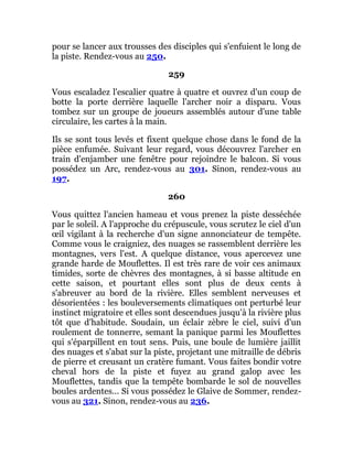 pour se lancer aux trousses des disciples qui s'enfuient le long de
la piste. Rendez-vous au 250.
259
Vous escaladez l'escalier quatre à quatre et ouvrez d'un coup de
botte la porte derrière laquelle l'archer noir a disparu. Vous
tombez sur un groupe de joueurs assemblés autour d'une table
circulaire, les cartes à la main.
Ils se sont tous levés et fixent quelque chose dans le fond de la
pièce enfumée. Suivant leur regard, vous découvrez l'archer en
train d'enjamber une fenêtre pour rejoindre le balcon. Si vous
possédez un Arc, rendez-vous au 301. Sinon, rendez-vous au
197.
260
Vous quittez l'ancien hameau et vous prenez la piste desséchée
par le soleil. A l'approche du crépuscule, vous scrutez le ciel d'un
œil vigilant à la recherche d'un signe annonciateur de tempête.
Comme vous le craigniez, des nuages se rassemblent derrière les
montagnes, vers l'est. A quelque distance, vous apercevez une
grande harde de Mouflettes. Il est très rare de voir ces animaux
timides, sorte de chèvres des montagnes, à si basse altitude en
cette saison, et pourtant elles sont plus de deux cents à
s'abreuver au bord de la rivière. Elles semblent nerveuses et
désorientées : les bouleversements climatiques ont perturbé leur
instinct migratoire et elles sont descendues jusqu'à la rivière plus
tôt que d'habitude. Soudain, un éclair zèbre le ciel, suivi d'un
roulement de tonnerre, semant la panique parmi les Mouflettes
qui s'éparpillent en tout sens. Puis, une boule de lumière jaillit
des nuages et s'abat sur la piste, projetant une mitraille de débris
de pierre et creusant un cratère fumant. Vous faites bondir votre
cheval hors de la piste et fuyez au grand galop avec les
Mouflettes, tandis que la tempête bombarde le sol de nouvelles
boules ardentes... Si vous possédez le Glaive de Sommer, rendez-
vous au 321. Sinon, rendez-vous au 236.
 