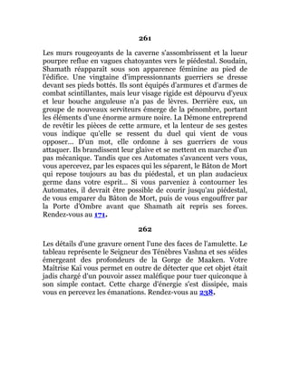261
Les murs rougeoyants de la caverne s'assombrissent et la lueur
pourpre reflue en vagues chatoyantes vers le piédestal. Soudain,
Shamath réapparaît sous son apparence féminine au pied de
l'édifice. Une vingtaine d'impressionnants guerriers se dresse
devant ses pieds bottés. Ils sont équipés d'armures et d'armes de
combat scintillantes, mais leur visage rigide est dépourvu d'yeux
et leur bouche anguleuse n'a pas de lèvres. Derrière eux, un
groupe de nouveaux serviteurs émerge de la pénombre, portant
les éléments d'une énorme armure noire. La Démone entreprend
de revêtir les pièces de cette armure, et la lenteur de ses gestes
vous indique qu'elle se ressent du duel qui vient de vous
opposer... D'un mot, elle ordonne à ses guerriers de vous
attaquer. Ils brandissent leur glaive et se mettent en marche d'un
pas mécanique. Tandis que ces Automates s'avancent vers vous,
vous apercevez, par les espaces qui les séparent, le Bâton de Mort
qui repose toujours au bas du piédestal, et un plan audacieux
germe dans votre esprit... Si vous parveniez à contourner les
Automates, il devrait être possible de courir jusqu'au piédestal,
de vous emparer du Bâton de Mort, puis de vous engouffrer par
la Porte d'Ombre avant que Shamath ait repris ses forces.
Rendez-vous au 171.
262
Les détails d'une gravure ornent l'une des faces de l'amulette. Le
tableau représente le Seigneur des Ténèbres Vashna et ses séides
émergeant des profondeurs de la Gorge de Maaken. Votre
Maîtrise Kaï vous permet en outre de détecter que cet objet était
jadis chargé d'un pouvoir assez maléfique pour tuer quiconque à
son simple contact. Cette charge d'énergie s'est dissipée, mais
vous en percevez les émanations. Rendez-vous au 238.
 
