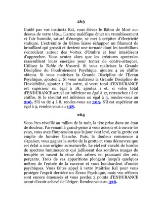263
Guidé par vos instincts Kaï, vous élevez le Bâton de Mort au-
dessus de votre tête... L'arme maléfique émet un vrombissement
et l'air humide, saturé d'énergie, se met à crépiter d'électricité
statique. L'extrémité du Bâton laisse échapper un filament de
brouillard qui grossit et devient une tornade dont les tourbillons
s'enroulent autour des Vortex d'Ombre et leur interdisent
d'approcher. Vous sentez alors que les créatures spectrales
rassemblent leurs énergies pour tenter de contre-attaquer.
Utilisez la Table de Hasard. Si vous maîtrisez la Grande
Discipline du Foudroiement Psychique, ajoutez 4 au chiffre
obtenu. Si vous maîtrisez la Grande Discipline de l'Écran
Psychique, ajoutez 2. Si vous maîtrisez la Grande Discipline de
l'Invisibilité, ajoutez 1. En outre, si votre total d'ENDURANCE
est supérieur ou égal à 18, ajoutez 1 et, si votre total
d'ENDURANCE actuel est inférieur ou égal à 17, retranchez 1 à ce
chiffre. Si le résultat est inférieur ou égal à 3, rendez-vous au
206. S'il va de 4 à 8, rendez-vous au 305. S'il est supérieur ou
égal à 9, rendez-vous au 138.
264
Vous êtes réveillé au milieu de la nuit, la tête prise dans un étau
de douleur. Parvenant à grand-peine à vous asseoir et à ouvrir les
yeux, vous avez l'impression que le jour s'est levé, car la grotte est
emplie de lumière blanche. Puis, la douleur commence à
s'apaiser, vous gagnez la sortie de la grotte et vous découvrez que
cet éclat a une origine surnaturelle. Le ciel est envahi de hordes
de spectres luminescents qui jaillissent des sombres nuages de
tempête et rasent la cime des arbres en poussant des cris
perçants. Trois de ces apparitions plongent jusqu'à quelques
mètres de l'entrée de la caverne et vous bombardent d'ondes
psychiques. Vous faites appel à votre Maîtrise Kaï pour vous
protéger l'esprit derrière un Écran Psychique, mais vos réflexes
sont encore émoussés et vous perdez 3 points d'ENDURANCE
avant d'avoir achevé de l'ériger. Rendez-vous au 326.
 