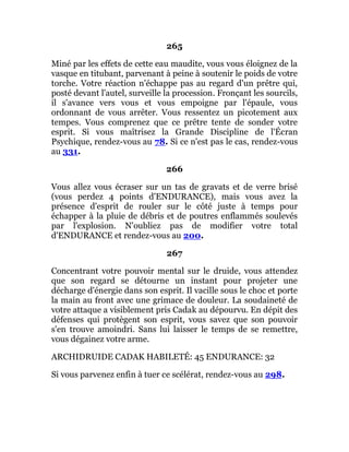 265
Miné par les effets de cette eau maudite, vous vous éloignez de la
vasque en titubant, parvenant à peine à soutenir le poids de votre
torche. Votre réaction n'échappe pas au regard d'un prêtre qui,
posté devant l'autel, surveille la procession. Fronçant les sourcils,
il s'avance vers vous et vous empoigne par l'épaule, vous
ordonnant de vous arrêter. Vous ressentez un picotement aux
tempes. Vous comprenez que ce prêtre tente de sonder votre
esprit. Si vous maîtrisez la Grande Discipline de l'Écran
Psychique, rendez-vous au 78. Si ce n'est pas le cas, rendez-vous
au 331.
266
Vous allez vous écraser sur un tas de gravats et de verre brisé
(vous perdez 4 points d'ENDURANCE), mais vous avez la
présence d'esprit de rouler sur le côté juste à temps pour
échapper à la pluie de débris et de poutres enflammés soulevés
par l'explosion. N'oubliez pas de modifier votre total
d'ENDURANCE et rendez-vous au 200.
267
Concentrant votre pouvoir mental sur le druide, vous attendez
que son regard se détourne un instant pour projeter une
décharge d'énergie dans son esprit. Il vacille sous le choc et porte
la main au front avec une grimace de douleur. La soudaineté de
votre attaque a visiblement pris Cadak au dépourvu. En dépit des
défenses qui protègent son esprit, vous savez que son pouvoir
s'en trouve amoindri. Sans lui laisser le temps de se remettre,
vous dégainez votre arme.
ARCHIDRUIDE CADAK HABILETÉ: 45 ENDURANCE: 32
Si vous parvenez enfin à tuer ce scélérat, rendez-vous au 298.
 