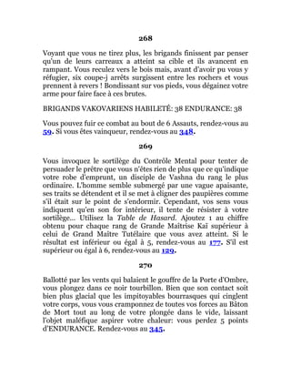 268
Voyant que vous ne tirez plus, les brigands finissent par penser
qu'un de leurs carreaux a atteint sa cible et ils avancent en
rampant. Vous reculez vers le bois mais, avant d'avoir pu vous y
réfugier, six coupe-j arrêts surgissent entre les rochers et vous
prennent à revers ! Bondissant sur vos pieds, vous dégainez votre
arme pour faire face à ces brutes.
BRIGANDS VAKOVARIENS HABILETÉ: 38 ENDURANCE: 38
Vous pouvez fuir ce combat au bout de 6 Assauts, rendez-vous au
59. Si vous êtes vainqueur, rendez-vous au 348.
269
Vous invoquez le sortilège du Contrôle Mental pour tenter de
persuader le prêtre que vous n'êtes rien de plus que ce qu'indique
votre robe d'emprunt, un disciple de Vashna du rang le plus
ordinaire. L'homme semble submergé par une vague apaisante,
ses traits se détendent et il se met à cligner des paupières comme
s'il était sur le point de s'endormir. Cependant, vos sens vous
indiquent qu'en son for intérieur, il tente de résister à votre
sortilège... Utilisez la Table de Hasard. Ajoutez 1 au chiffre
obtenu pour chaque rang de Grande Maîtrise Kaï supérieur à
celui de Grand Maître Tutélaire que vous avez atteint. Si le
résultat est inférieur ou égal à 5, rendez-vous au 177. S'il est
supérieur ou égal à 6, rendez-vous au 129.
270
Ballotté par les vents qui balaient le gouffre de la Porte d'Ombre,
vous plongez dans ce noir tourbillon. Bien que son contact soit
bien plus glacial que les impitoyables bourrasques qui cinglent
votre corps, vous vous cramponnez de toutes vos forces au Bâton
de Mort tout au long de votre plongée dans le vide, laissant
l'objet maléfique aspirer votre chaleur: vous perdez 5 points
d'ENDURANCE. Rendez-vous au 345.
 