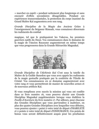 « marcher en esprit » pendant nettement plus longtemps et sans
encourir d'effets secondaires désagréables. Pendant ces
expériences transcendantales, la protection du corps inanimé du
Grand Maître Kaï augmentera avec son rang.
Grande Discipline de la Magie des Anciens Grâce à
l'enseignement du Seigneur Rimoah, vous connaissez désormais
les rudiments du combat
magique, tel que le pratiquaient les Vakeros, les premiers
guerriers natifs du Dessi. Vos connaissances dans le domaine de
la magie de l'Ancien Royaume augmenteront en même temps
que vous progresserez dans la Grande Hiérarchie Magnakaï.
Grande Discipline de l'Alchimie Kaï C'est sous la tutelle du
Maître de la Guilde Banedon que vous avez appris les rudiments
de la magie gestuelle pratiquée par la confrérie de l'Etoile de
Cristal. Vos connaissances en ce domaine augmenteront avec
votre rang et vous permettront de manier de nouvelles armes et
de nouveaux artifices Kaï.
Si vous remplissez avec succès la mission qui vous est confiée
dans ce livre numéro 16, vous pourrez choisir une Grande
Discipline Magnakaï supplémentaire lorsque vous établirez la
Feuille d'Aventure du livre numéro 17. Par ailleurs, pour chacune
des Grandes Disciplines que vous parviendrez à maîtriser, en
plus des quatre Grandes Disciplines avec lesquelles vous débutez,
vous pourrez ajouter 1 point à votre total de départ d'HABILETÉ
et 2 points à votre total de départ d'ENDURANCE. Ces points de
bonus vous seront définitivement acquis pour les prochaines
 