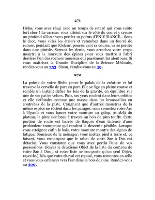 271
Hélas, vous avez réagi avec un temps de retard qui vous coûte
fort cher ! Le carreau vous atteint sur le côté du cou et y creuse
un profond sillon : vous perdez 10 points d'ENDURANCE... Sous
le choc, vous videz les étriers et retombez dans un fourré de
ronces, pendant que Rôdeur, poursuivant sa course, va se perdre
dans une pinède. Serrant les dents, vous arrachez votre corps
meurtri à la morsure des épines pour vous mettre à l'abri
derrière l'un des rochers moussus qui parsèment les alentours. Si
vous maîtrisez la Grande Discipline de la Science Médicale,
rendez-vous au 253. Sinon, rendez-vous au 39.
272
La pointe de votre flèche perce le palais de la créature et lui
traverse la cervelle de part en part. Elle se fige en pleine course et
semble un instant défier les lois de la gravité, en équilibre sur
une de ses pattes velues. Puis, ses yeux roulent dans leurs orbites
et elle s'effondre comme une masse dans les broussailles en
contrebas de la piste. Craignant que d'autres monstres de la
même espèce ne rôdent dans les parages, vous remettez votre Arc
à l'épaule et vous lancez votre monture au galop. Au-delà du
plateau, la piste s'enfonce à travers un bois de pins touffu. Cette
portion de route est barrée de flaques d'eau laiteuse d'une
profondeur trompeuse qui rendent la descente pénible. Lorsque
vous atteignez enfin le bois, votre monture montre des signes de
fatigue. Soucieux de la ménager, vous mettez pied à terre et, ce
faisant, vous remarquez que le rabat de votre Sac à Dos est
détaché. Vous constatez que vous avez perdu l'une de vos
possessions. (Rayez le deuxième Objet de la liste du contenu de
votre Sac à Dos ; si votre liste ne comporte qu'un seul Objet,
rayez-le.) Dès que votre cheval est reposé, vous remontez en selle
et vous vous enfoncez vers l'est dans le bois de pins. Rendez-vous
au 300.
 