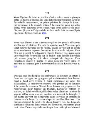 273
Vous dégainez la lame serpentine d'acier noir et vous la plongez
entre les barres d'énergie qui vous retiennent prisonnier. Avec un
formidable craquement, sa pointe pénètre le champ de force...
qui s'évanouit à la seconde même ! Baissant les yeux sur votre
poing, vous constatez avec stupeur que votre arme a elle aussi
disparu. (Rayez le Poignard de Vashna de la liste de vos Objets
Spéciaux.) Rendez-vous au 132.
274
Vous vous élancez dans la rue sans quitter des yeux la silhouette
sombre qui s'enfuit sur les toits du quartier nord. Vous avez pris
vingt mètres d'avance sur le fuyard, quand la voie fait un coude
et se termine en impasse devant un haut mur de briques. Vous
êtes sur le point de rebrousser chemin lorsque vous remarquez
une échelle de fer rouillée sur la droite : une échelle d'incendie
qui monte jusqu'au toit d'un entrepôt de lingerie. Vous
l'escaladez quatre à quatre et vous dégainez votre arme en
arrivant au sommet, prêt à intercepter l'assassin. Rendez-vous au
95.
275
Dès que tous les disciples ont embarqué, ils coupent et jettent à
l'eau les cordages des grappins qui maintenaient leur bateau
bord à bord avec l'épave à demi submergée de celui des
Vakovariens. La manœuvre achevée, trois prêtres qui se tiennent
à la proue du vaisseau élèvent leurs bâtons rougeoyants et les
rapprochent pour former un triangle. Lorsqu'ils entrent en
contact, un éclair verdâtre jaillit d'entre les bâtons et un cône de
vapeur s'élève dans les airs, montant du sommet du triangle. Il
fait naître un vent qui s'engouffre dans les voiles et entraîne le
bateau vers le large. Le navire disparaît derrière l'horizon... Les
disciples laissent la mort et le chaos derrière eux. Les brigands
survivants détalent dans toutes les directions, emportant pour
tout trésor l'amer regret de savoir que leur butin gît maintenant
 