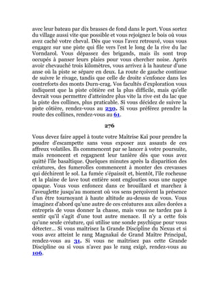 avec leur bateau par dix brasses de fond dans le port. Vous sortez
du village aussi vite que possible et vous rejoignez le bois où vous
avez caché votre cheval. Dès que vous l'avez retrouvé, vous vous
engagez sur une piste qui file vers l'est le long de la rive du lac
Vorndarol. Vous dépassez des brigands, mais ils sont trop
occupés à panser leurs plaies pour vous chercher noise. Après
avoir chevauché trois kilomètres, vous arrivez à la hauteur d'une
anse où la piste se sépare en deux. La route de gauche continue
de suivre le rivage, tandis que celle de droite s'enfonce dans les
contreforts des monts Durn-crag. Vos facultés d'exploration vous
indiquent que la piste côtière est la plus difficile, mais qu'elle
devrait vous permettre d'atteindre plus vite la rive est du lac que
la piste des collines, plus praticable. Si vous décidez de suivre la
piste côtière, rendez-vous au 230. Si vous préférez prendre la
route des collines, rendez-vous au 61.
276
Vous devez faire appel à toute votre Maîtrise Kaï pour prendre la
poudre d'escampette sans vous exposer aux assauts de ces
affreux volatiles. Ils commencent par se lancer à votre poursuite,
mais renoncent et regagnent leur tanière dès que vous avez
quitté l'île basaltique. Quelques minutes après la disparition des
créatures, des fumerolles commencent à monter des crevasses
qui déchirent le sol. La fumée s'épaissit et, bientôt, l'île rocheuse
et la plaine de lave tout entière sont englouties sous une nappe
opaque. Vous vous enfoncez dans ce brouillard et marchez à
l'aveuglette jusqu'au moment où vos sens perçoivent la présence
d'un être tournoyant à haute altitude au-dessus de vous. Vous
imaginez d'abord qu'une autre de ces créatures aux ailes dorées a
entrepris de vous donner la chasse, mais vous ne tardez pas à
sentir qu'il s'agit d'une tout autre menace. Il n'y a cette fois
qu'une seule créature, qui utilise une sonde psychique pour vous
détecter... Si vous maîtrisez la Grande Discipline du Nexus et si
vous avez atteint le rang Magnakaï de Grand Maître Principal,
rendez-vous au 31. Si vous ne maîtrisez pas cette Grande
Discipline ou si vous n'avez pas le rang exigé, rendez-vous au
106.
 