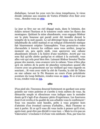 diabolique. Levant les yeux vers les cieux tempétueux, le vieux
druide ordonne aux essaims de Vortex d'Ombre d'en finir avec
vous... Rendez-vous au 162.
279
Le jour se lève sur un ciel dégagé mais, dans le lointain, des
éclairs strient l'horizon et le tonnerre roule entre les flancs des
montagnes. Quittant la mine abandonnée, vous engagez Rôdeur
sur la piste boueuse qui paraît avoir été inondée durant la
tempête de la nuit passée. Le sol détrempé fume sous la chaleur
inhabituelle du soleil matinal et un reliquat d'électricité statique
fait bizarrement crépiter l'atmosphère. Vous poursuivez votre
chevauchée à travers les collines sans vous arrêter, jusqu'au
moment où, peu après midi, vous apercevez une cabane
abandonnée dressée à la lisière d'une tourbière. Averti par vos
sens Kaï qu'elle abrite quelqu'un et cédant à la curiosité, vous
allez voir qui cela peut bien être. Laissant Rôdeur brouter l'herbe
grasse des marais, vous avancez vers la cabane. Vous n'êtes plus
qu'à six mètres de la porte de planches vermoulues quand elle
s'ouvre avec un grincement sur un vieillard qui vous regarde en
souriant... Si vous avez visité la cité de Varetta, la cité de Tahou
ou une cabane sur le Pic Ruanon au cours d'une précédente
aventure du Loup Solitaire, rendez-vous au 220. Si ce n'est pas
le cas, rendez-vous au 53.
280
D'un pied sûr, l'inconnu descend lentement en gardant son arme
pointée sur votre poitrine et s'arrête à trois mètres de vous. Sa
démarche souple et silencieuse vous indique sans le moindre
doute qu'il s'agit d'un chasseur plein d'expérience. Les fourrures
dont il est revêtu et la qualité de son arbalète vous le confirment !
Tous vos muscles sont bandés, prêts à vous projeter hors
d'atteinte d'un éventuel carreau d'arbalète... Mais l'homme se
met à parler. Et ce qu'il vous dit vous incite à penser qu'il n'est,
après tout, peut-être pas décidé à vous tuer. « Mais tu n'es pas un
Vakovarien ! s'exclame-t-il d'une voix médusée. Non, par tous les
 