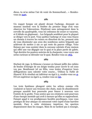 dieux, tu m'as même l'air de venir du Sommerlund... » Rendez-
vous au 340.
281
Un roquet borgne est planté devant l'auberge, dressant un
museau insolent vers la fenêtre du premier étage d'où vous
observez les Vakovariens. Pénétrant sans ménagement dans la
cervelle du quadrupède, vous lui ordonnez de cesser ce vacarme,
et il détale en glapissant... Les brigands semblent pour la plupart
se diriger vers le port. Vous quittez l'auberge et vous vous frayez
un chemin à travers les ruines en direction du lac, prenant soin
de vous dissimuler aux yeux des nombreux autres brigands qui
achèvent de mettre à sac ce qui reste du pauvre village. Vous
finissez par vous assister dans la carcasse calcinée d'une maison
qui offre une vue dégagée sur le quai et la place pavée de galets.
Tapi derrière les poutres noircies de la charpente, vous voyez une
scène curieuse se dérouler sur le quai. Rendez-vous au 163.
282
Hurlant de rage, la Démone s'avance en faisant jaillir des rafales
de boules d'énergie de ses doigts tendus pour ouvrir le sol sous
vos pas. Bondissant tel un félin, vous tentez d'esquiver leurs
déflagrations sans ralentir votre course... Utilisez la Table de
Hasard. Si le résultat est inférieur ou égal à 3, rendez-vous au 4.
S'il est supérieur ou égal à 4, rendez-vous au 92.
283
Les trois fantômes plongent entre les arbres comme s'ils
voulaient se lancer aux trousses des chats, mais ils abandonnent
presque aussitôt leur poursuite pour foncer à nouveau vers
l'entrée de la grotte. Vous sentez que ces créatures sont pourvues
d'une énergie mentale qui croît à mesure qu'elles se rapprochent.
Faisant appel à vos prodigieuses facultés psychiques, vous vous
protégez de leur attaque en entourant votre esprit d'une barrière
mentale. Face à cette résistance imprévue, les spectres
disparaissent dans les nuages. Mais ils ne tardent pas à resurgir,
 