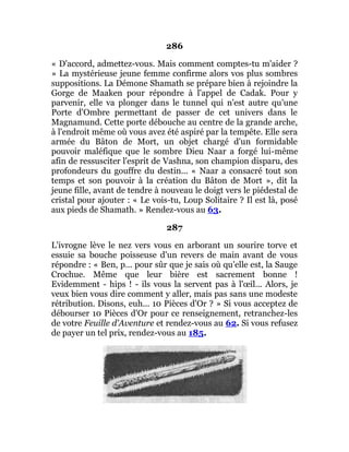 286
« D'accord, admettez-vous. Mais comment comptes-tu m'aider ?
» La mystérieuse jeune femme confirme alors vos plus sombres
suppositions. La Démone Shamath se prépare bien à rejoindre la
Gorge de Maaken pour répondre à l'appel de Cadak. Pour y
parvenir, elle va plonger dans le tunnel qui n'est autre qu'une
Porte d'Ombre permettant de passer de cet univers dans le
Magnamund. Cette porte débouche au centre de la grande arche,
à l'endroit même où vous avez été aspiré par la tempête. Elle sera
armée du Bâton de Mort, un objet chargé d'un formidable
pouvoir maléfique que le sombre Dieu Naar a forgé lui-même
afin de ressusciter l'esprit de Vashna, son champion disparu, des
profondeurs du gouffre du destin... « Naar a consacré tout son
temps et son pouvoir à la création du Bâton de Mort », dit la
jeune fille, avant de tendre à nouveau le doigt vers le piédestal de
cristal pour ajouter : « Le vois-tu, Loup Solitaire ? Il est là, posé
aux pieds de Shamath. » Rendez-vous au 63.
287
L'ivrogne lève le nez vers vous en arborant un sourire torve et
essuie sa bouche poisseuse d'un revers de main avant de vous
répondre : « Ben, p... pour sûr que je sais où qu'elle est, la Sauge
Crochue. Même que leur bière est sacrement bonne !
Evidemment - hips ! - ils vous la servent pas à l'œil... Alors, je
veux bien vous dire comment y aller, mais pas sans une modeste
rétribution. Disons, euh... 10 Pièces d'Or ? » Si vous acceptez de
débourser 10 Pièces d'Or pour ce renseignement, retranchez-les
de votre Feuille d'Aventure et rendez-vous au 62. Si vous refusez
de payer un tel prix, rendez-vous au 185.
 