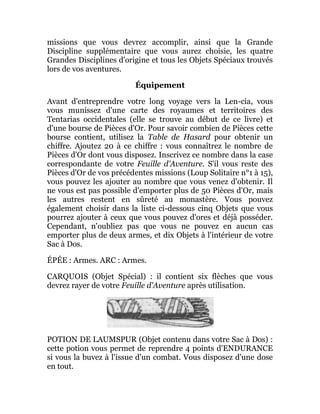 missions que vous devrez accomplir, ainsi que la Grande
Discipline supplémentaire que vous aurez choisie, les quatre
Grandes Disciplines d'origine et tous les Objets Spéciaux trouvés
lors de vos aventures.
Équipement
Avant d'entreprendre votre long voyage vers la Len-cia, vous
vous munissez d'une carte des royaumes et territoires des
Tentarias occidentales (elle se trouve au début de ce livre) et
d'une bourse de Pièces d'Or. Pour savoir combien de Pièces cette
bourse contient, utilisez la Table de Hasard pour obtenir un
chiffre. Ajoutez 20 à ce chiffre : vous connaîtrez le nombre de
Pièces d'Or dont vous disposez. Inscrivez ce nombre dans la case
correspondante de votre Feuille d'Aventure. S'il vous reste des
Pièces d'Or de vos précédentes missions (Loup Solitaire n°1 à 15),
vous pouvez les ajouter au nombre que vous venez d'obtenir. Il
ne vous est pas possible d'emporter plus de 50 Pièces d'Or, mais
les autres restent en sûreté au monastère. Vous pouvez
également choisir dans la liste ci-dessous cinq Objets que vous
pourrez ajouter à ceux que vous pouvez d'ores et déjà posséder.
Cependant, n'oubliez pas que vous ne pouvez en aucun cas
emporter plus de deux armes, et dix Objets à l'intérieur de votre
Sac à Dos.
ÉPÉE : Armes. ARC : Armes.
CARQUOIS (Objet Spécial) : il contient six flèches que vous
devrez rayer de votre Feuille d'Aventure après utilisation.
POTION DE LAUMSPUR (Objet contenu dans votre Sac à Dos) :
cette potion vous permet de reprendre 4 points d'ENDURANCE
si vous la buvez à l'issue d'un combat. Vous disposez d'une dose
en tout.
 