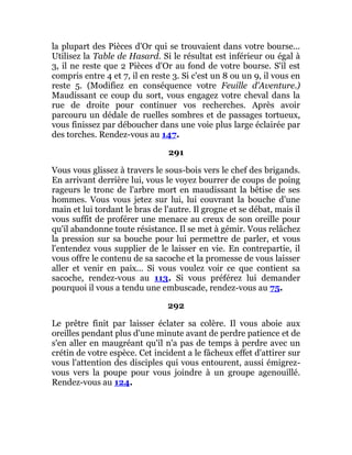 la plupart des Pièces d'Or qui se trouvaient dans votre bourse...
Utilisez la Table de Hasard. Si le résultat est inférieur ou égal à
3, il ne reste que 2 Pièces d'Or au fond de votre bourse. S'il est
compris entre 4 et 7, il en reste 3. Si c'est un 8 ou un 9, il vous en
reste 5. (Modifiez en conséquence votre Feuille d'Aventure.)
Maudissant ce coup du sort, vous engagez votre cheval dans la
rue de droite pour continuer vos recherches. Après avoir
parcouru un dédale de ruelles sombres et de passages tortueux,
vous finissez par déboucher dans une voie plus large éclairée par
des torches. Rendez-vous au 147.
291
Vous vous glissez à travers le sous-bois vers le chef des brigands.
En arrivant derrière lui, vous le voyez bourrer de coups de poing
rageurs le tronc de l'arbre mort en maudissant la bêtise de ses
hommes. Vous vous jetez sur lui, lui couvrant la bouche d'une
main et lui tordant le bras de l'autre. Il grogne et se débat, mais il
vous suffit de proférer une menace au creux de son oreille pour
qu'il abandonne toute résistance. Il se met à gémir. Vous relâchez
la pression sur sa bouche pour lui permettre de parler, et vous
l'entendez vous supplier de le laisser en vie. En contrepartie, il
vous offre le contenu de sa sacoche et la promesse de vous laisser
aller et venir en paix... Si vous voulez voir ce que contient sa
sacoche, rendez-vous au 113. Si vous préférez lui demander
pourquoi il vous a tendu une embuscade, rendez-vous au 75.
292
Le prêtre finit par laisser éclater sa colère. Il vous aboie aux
oreilles pendant plus d'une minute avant de perdre patience et de
s'en aller en maugréant qu'il n'a pas de temps à perdre avec un
crétin de votre espèce. Cet incident a le fâcheux effet d'attirer sur
vous l'attention des disciples qui vous entourent, aussi émigrez-
vous vers la poupe pour vous joindre à un groupe agenouillé.
Rendez-vous au 124.
 