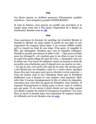 293
Ces fleurs jaunes se révèlent pourvues d'étonnantes qualités
nutritives : vous récupérez 3 points d'ENDURANCE.
Si vous le désirez, vous pouvez en cueillir une provision et la
ranger dans votre Sac à Dos (pour l'équivalent de 2 Repas au
maximum). Rendez-vous au 18.
294
Vous murmurez la formule du sortilège du Contrôle Mental et
Smudd se détend. Sa main quitte la garde de son épée et son
expression de soupçon laisse place à un sourire affable tandis
qu'il se rassoit au fond de son siège. D'un geste, il congédie la
fille, qui obtempère. Pendant que vous la regardez s'éloigner,
Smudd se penche par-dessus la table et dit : « Que peut-on faire
pour toi, étranger?» «Je voudrais que tu me dises ce que tu sais
au sujet d'un petit village du nom de Vorn », demandez-vous sur
le même ton. Une lueur de méfiance renaît un instant au fond de
ses petits yeux chafouins, puis il répond avec un sourire en coin :
« Ce que je sais, c'est qu'il a été rayé de la carte. On raconte qu'il
a été démoli par les tempêtes, mais il y a autre chose. Quelque
chose d'un peu trop gros pour que je cherche à m'en souvenir. »
Vous lui mettez sous le nez l'Amulette Noire que le Président
Kadharian vous a donnée et vous répétez votre question. Mais
cette fois, il secoue énergiquement la tête et refuse de répondre,
convaincu que vous êtes un agent du Président venu l'arrêter. Il
repousse brusquement sa chaise pour se lever, mais il n'achève
pas son geste. Il est encore à demi dressé sur son siège quand
une flèche à pointe de cristal lui transperce la poitrine ! Les yeux
fixes, il ouvre la bouche dans une expression de stupeur muette
et s'effondre sur le sol. Rendez-vous au 215.
 