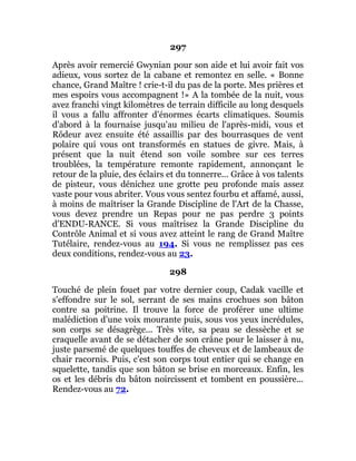 297
Après avoir remercié Gwynian pour son aide et lui avoir fait vos
adieux, vous sortez de la cabane et remontez en selle. « Bonne
chance, Grand Maître ! crie-t-il du pas de la porte. Mes prières et
mes espoirs vous accompagnent !» A la tombée de la nuit, vous
avez franchi vingt kilomètres de terrain difficile au long desquels
il vous a fallu affronter d'énormes écarts climatiques. Soumis
d'abord à la fournaise jusqu'au milieu de l'après-midi, vous et
Rôdeur avez ensuite été assaillis par des bourrasques de vent
polaire qui vous ont transformés en statues de givre. Mais, à
présent que la nuit étend son voile sombre sur ces terres
troublées, la température remonte rapidement, annonçant le
retour de la pluie, des éclairs et du tonnerre... Grâce à vos talents
de pisteur, vous dénichez une grotte peu profonde mais assez
vaste pour vous abriter. Vous vous sentez fourbu et affamé, aussi,
à moins de maîtriser la Grande Discipline de l'Art de la Chasse,
vous devez prendre un Repas pour ne pas perdre 3 points
d'ENDU-RANCE. Si vous maîtrisez la Grande Discipline du
Contrôle Animal et si vous avez atteint le rang de Grand Maître
Tutélaire, rendez-vous au 194. Si vous ne remplissez pas ces
deux conditions, rendez-vous au 23.
298
Touché de plein fouet par votre dernier coup, Cadak vacille et
s'effondre sur le sol, serrant de ses mains crochues son bâton
contre sa poitrine. Il trouve la force de proférer une ultime
malédiction d'une voix mourante puis, sous vos yeux incrédules,
son corps se désagrège... Très vite, sa peau se dessèche et se
craquelle avant de se détacher de son crâne pour le laisser à nu,
juste parsemé de quelques touffes de cheveux et de lambeaux de
chair racornis. Puis, c'est son corps tout entier qui se change en
squelette, tandis que son bâton se brise en morceaux. Enfin, les
os et les débris du bâton noircissent et tombent en poussière...
Rendez-vous au 72.
 