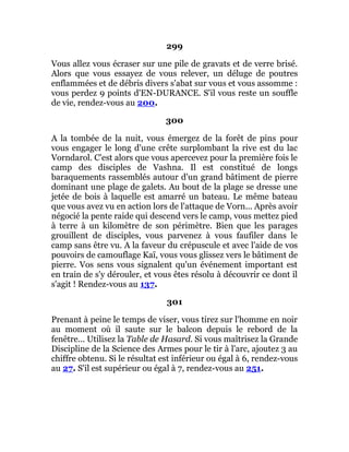 299
Vous allez vous écraser sur une pile de gravats et de verre brisé.
Alors que vous essayez de vous relever, un déluge de poutres
enflammées et de débris divers s'abat sur vous et vous assomme :
vous perdez 9 points d'EN-DURANCE. S'il vous reste un souffle
de vie, rendez-vous au 200.
300
A la tombée de la nuit, vous émergez de la forêt de pins pour
vous engager le long d'une crête surplombant la rive est du lac
Vorndarol. C'est alors que vous apercevez pour la première fois le
camp des disciples de Vashna. Il est constitué de longs
baraquements rassemblés autour d'un grand bâtiment de pierre
dominant une plage de galets. Au bout de la plage se dresse une
jetée de bois à laquelle est amarré un bateau. Le même bateau
que vous avez vu en action lors de l'attaque de Vorn... Après avoir
négocié la pente raide qui descend vers le camp, vous mettez pied
à terre à un kilomètre de son périmètre. Bien que les parages
grouillent de disciples, vous parvenez à vous faufiler dans le
camp sans être vu. A la faveur du crépuscule et avec l'aide de vos
pouvoirs de camouflage Kaï, vous vous glissez vers le bâtiment de
pierre. Vos sens vous signalent qu'un événement important est
en train de s'y dérouler, et vous êtes résolu à découvrir ce dont il
s'agit ! Rendez-vous au 137.
301
Prenant à peine le temps de viser, vous tirez sur l'homme en noir
au moment où il saute sur le balcon depuis le rebord de la
fenêtre... Utilisez la Table de Hasard. Si vous maîtrisez la Grande
Discipline de la Science des Armes pour le tir à l'arc, ajoutez 3 au
chiffre obtenu. Si le résultat est inférieur ou égal à 6, rendez-vous
au 27. S'il est supérieur ou égal à 7, rendez-vous au 251.
 