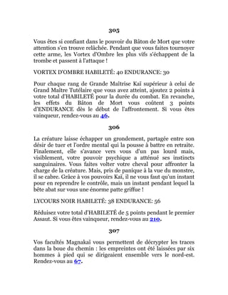 305
Vous êtes si confiant dans le pouvoir du Bâton de Mort que votre
attention s'en trouve relâchée. Pendant que vous faites tournoyer
cette arme, les Vortex d'Ombre les plus vifs s'échappent de la
trombe et passent à l'attaque !
VORTEX D'OMBRE HABILETÉ: 40 ENDURANCE: 30
Pour chaque rang de Grande Maîtrise Kaï supérieur à celui de
Grand Maître Tutélaire que vous avez atteint, ajoutez 2 points à
votre total d'HABILETÉ pour la durée du combat. En revanche,
les effets du Bâton de Mort vous coûtent 3 points
d'ENDURANCE dès le début de l'affrontement. Si vous êtes
vainqueur, rendez-vous au 46.
306
La créature laisse échapper un grondement, partagée entre son
désir de tuer et l'ordre mental qui la pousse à battre en retraite.
Finalement, elle s'avance vers vous d'un pas lourd mais,
visiblement, votre pouvoir psychique a atténué ses instincts
sanguinaires. Vous faites volter votre cheval pour affronter la
charge de la créature. Mais, pris de panique à la vue du monstre,
il se cabre. Grâce à vos pouvoirs Kaï, il ne vous faut qu'un instant
pour en reprendre le contrôle, mais un instant pendant lequel la
bête abat sur vous une énorme patte griffue !
LYCOURS NOIR HABILETÉ: 38 ENDURANCE: 56
Réduisez votre total d'HABILETÉ de 5 points pendant le premier
Assaut. Si vous êtes vainqueur, rendez-vous au 210.
307
Vos facultés Magnakaï vous permettent de décrypter les traces
dans la boue du chemin : les empreintes ont été laissées par six
hommes à pied qui se dirigeaient ensemble vers le nord-est.
Rendez-vous au 67.
 