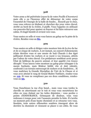 308
Votre arme a été pulvérisée (rayez-la de votre Feuille d'Aventure)
mais elle a eu l'heureux effet de détourner de votre corps
l'essentiel de l'énergie de la balle de foudre... Étourdi par le choc,
vous vous relevez en titubant et cherchez des yeux votre cheval.
Arrêté au bord de la rivière, il piaffe. Vous l'appelez en utilisant
vos pouvoirs Kaï pour apaiser sa frayeur et lui faire retrouver son
calme. Il réagit bientôt et revient vers vous.
Vous sautez en selle et vous vous lancez au galop sur la piste de la
rivière. Rendez-vous au 80.
309
Vous sautez en selle et dirigez votre monture loin de la rive du lac
et de ce cirque de rochers. A cet instant, un concert d'aboiements
éclate derrière vous et une meute de huit Chacals à dos tigré
jaillissent d'entre les rochers et se ruent à vos trousses, attirés
par l'odeur de votre cheval. Ces prédateurs semblent avoir perçu
l'état de faiblesse du pauvre animal, et leur appétit s'en trouve
décuplé ! Vous lancez votre monture au galop pour échapper à la
meute hurlante, mais Rôdeur faiblit vite et doit ralentir,
confronté à un terrain entrecoupé de rochers et de fondrières... Si
vous maîtrisez la Grande Discipline de l'Art de la Chasse et si
vous avez atteint le rang de Grand Maître Tutélaire, rendez-vous
au 112. Si vous ne remplissez pas ces deux conditions, rendez-
vous au 99.
310
Vous franchissez la rue d'un bond... mais vous vous tordez la
cheville en atterrissant sur le toit et vous vous meurtrissez les
côtes en vous étalant sur les tuiles disjointes : vous perdez 2
points d'ENDURANCE. Grimaçant de douleur, vous vous
redressez à temps pour voir l'assassin prendre la fuite. Il s'arrête
un moment près d'une haute cheminée et se retourne vers vous.
Soudain, trois autres silhouettes sombres émergent alors de
derrière la cheminée et viennent se placer à ses côtés. Ils vous
 