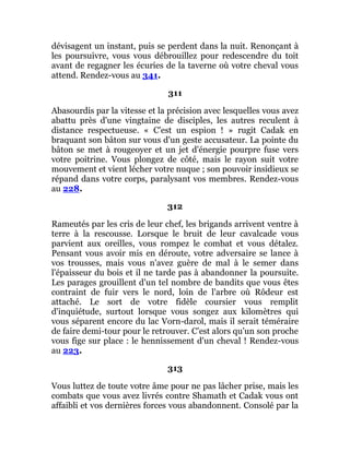 dévisagent un instant, puis se perdent dans la nuit. Renonçant à
les poursuivre, vous vous débrouillez pour redescendre du toit
avant de regagner les écuries de la taverne où votre cheval vous
attend. Rendez-vous au 341.
311
Abasourdis par la vitesse et la précision avec lesquelles vous avez
abattu près d'une vingtaine de disciples, les autres reculent à
distance respectueuse. « C'est un espion ! » rugit Cadak en
braquant son bâton sur vous d'un geste accusateur. La pointe du
bâton se met à rougeoyer et un jet d'énergie pourpre fuse vers
votre poitrine. Vous plongez de côté, mais le rayon suit votre
mouvement et vient lécher votre nuque ; son pouvoir insidieux se
répand dans votre corps, paralysant vos membres. Rendez-vous
au 228.
312
Rameutés par les cris de leur chef, les brigands arrivent ventre à
terre à la rescousse. Lorsque le bruit de leur cavalcade vous
parvient aux oreilles, vous rompez le combat et vous détalez.
Pensant vous avoir mis en déroute, votre adversaire se lance à
vos trousses, mais vous n'avez guère de mal à le semer dans
l'épaisseur du bois et il ne tarde pas à abandonner la poursuite.
Les parages grouillent d'un tel nombre de bandits que vous êtes
contraint de fuir vers le nord, loin de l'arbre où Rôdeur est
attaché. Le sort de votre fidèle coursier vous remplit
d'inquiétude, surtout lorsque vous songez aux kilomètres qui
vous séparent encore du lac Vorn-darol, mais il serait téméraire
de faire demi-tour pour le retrouver. C'est alors qu'un son proche
vous fige sur place : le hennissement d'un cheval ! Rendez-vous
au 223.
313
Vous luttez de toute votre âme pour ne pas lâcher prise, mais les
combats que vous avez livrés contre Shamath et Cadak vous ont
affaibli et vos dernières forces vous abandonnent. Consolé par la
 