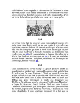satisfaction d'avoir empêché la résurrection de Vashna et la ruine
de votre patrie, vous lâchez finalement le piédestal et vous vous
laissez emporter dans la bouche de la trombe mugissante... C'est
sur cette fin héroïque que s'achèvent votre vie et votre quête.
314
Le prêtre reste figé de stupeur, vous contemplant bouche bée,
mais vous vous doutez qu'il ne va pas tarder à reprendre ses
esprits et à donner l'alerte. Si vous ne voulez pas affronter sous
peu tous les disciples qui sont à bord, vous devez agir au plus
vite. Si vous maîtrisez la Grande Discipline de l'Alchimie Kaï,
rendez-vous au 269. Si vous maîtrisez la Grande Discipline de la
Magie des Anciens, rendez-vous au 107. Si vous ne maîtrisez
aucune de ces Grandes Disciplines, ou si vous ne désirez pas en
faire usage, rendez-vous au 37.
315
Vous reconnaissez sur-le-champ le grand gaillard bardé de
muscles qui se tient devant vous : cet homme portait jadis le titre
de Maître des Esclaves d'Aaknar ! C'était un agent des Anciens
Mages infiltré au cœur des Royaumes des Ténèbres qui, sept ans
plus tôt, vous avait aidé à vous introduire dans la noire cité
d'Helge-dad pour provoquer la chute des Seigneurs des
Ténèbres. Et voilà que vous le retrouvez Président du Magador !
« Soyez le bienvenu, Grand Maître, dit-il en vous donnant
l'accolade. Il semblerait que nous ayons tous deux parcouru bien
du chemin, depuis notre dernière rencontre. » Souriant de votre
mine stupéfaite, il vous explique comment il a fini par se
 