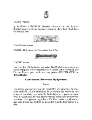 LANCE : Armes.
4 RATIONS SPÉCIALES (Repas): chacune de ces Rations
Spéciales représente un Repas et occupe la place d'un Objet dans
votre Sac à Dos.
POIGNARD: Armes.
CORDE : Objet contenu dans votre Sac à Dos
HACHE: Armes.
Inscrivez les objets choisis sur votre Feuille d'Aventure dans les
cases indiquées entre parenthèses et notez l'effet éventuel que
l'un ou l'autre peut avoir sur vos points d'ENDURANCE ou
d'HABILETÉ.
Comment utiliser votre équipement
Armes
Les armes vous permettent de combattre vos ennemis. Si vous
avez choisi la Grande Discipline de la Science des Armes et une
arme en bon état, vous aurez le droit d'ajouter 3 points à votre
total d'HABILETÉ. Si vous découvrez une arme au cours de votre
aventure, vous pouvez la garder et l'utiliser, mais rappelez-vous
que vous n'avez pas le droit de posséder plus de deux armes à la
fois.
 