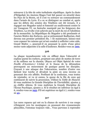 retrouver à la tête de cette turbulente république. Après la chute
d'Helgedad, les Anciens Mages l'ont fait passer en sécurité dans
les Pays de la Storm, où il s'est vu octroyer un commandement
dans l'armée du Lyris. Il a su se distinguer au combat et, après
que les débris des armées des Ténèbres ont été écrasés, il a
regagné son Magador natal et fomenté un soulèvement contre le
roi Vanagrom VI, un fantoche manipulé par les Seigneurs des
Ténèbres. La révolte s'est achevée par la mort du roi et l'abolition
de la monarchie. La République du Magador a été proclamée et
l'ancien Maître des Esclaves, qui se prénommait Kadharian, était
devenu son premier président élu. « Et maintenant, laissez-moi
vous exposer les raisons qui m'ont conduit à solliciter votre aide,
Grand Maître », poursuit-il en poussant la porte d'une pièce
moins vaste adjacente à la salle d'audience. Rendez-vous au 100.
316
La plaque incandescente vole en sifflant dans l'obscurité et
explose parmi les rochers, projetant une pluie de mottes de terre
et de cailloux sur le chemin. (Rayez cet Objet Spécial de votre
Feuille d'Aventure.) L'éclair et le fracas de la détonation
provoquent un mouvement de panique parmi les disciples.
Croyant à une attaque des Vakovariens, nombre d'entre eux
lâchent leur torche et dévalent la piste en sens inverse en
poussant des cris affolés. Profitant de la confusion, vous tentez
de rejoindre, ni vu ni connu, la queue de la file de ceux qui
continuent de suivre la procession. Utilisez la Table de Hasard.
Si vous maîtrisez la Grande Discipline de l'Invisibilité, ajoutez 3
au chiffre obtenu. Si vous maîtrisez la Grande Discipline de
l'Écran Psychique, ajoutez 2. Si le résultat est inférieur ou égal à
6, rendez-vous au 245. S'il est supérieur ou égal à 7, rendez-vous
au 41.
317
Les rares rapaces qui ont eu la chance de survivre à vos coups
s'éloignent vers les montagnes en poussant des croassements
pitoyables, l'estomac toujours vide... Vous parvenez à reprendre
 