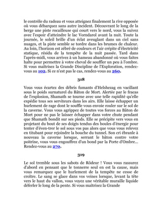 le contrôle du radeau et vous atteignez finalement la rive opposée
où vous débarquez sans autre incident. Découvrant le long de la
berge une piste rocailleuse qui court vers le nord, vous la suivez
avec l'espoir d'atteindre le lac Vorndarol avant la nuit. Toute la
journée, le soleil brille d'un éclat aveuglant dans un ciel sans
nuages, et la piste semble se tordre dans les brumes de chaleur.
Au loin, l'horizon est zébré de couleurs et l'air crépite d'électricité
statique, résidu de la tempête de la nuit passée. Tard dans
l'après-midi, vous arrivez à un hameau abandonné où vous faites
halte pour permettre à votre cheval de souffler un peu à l'ombre.
Si vous maîtrisez la Grande Discipline de l'Exploration, rendez-
vous au 102. Si ce n'est pas le cas, rendez-vous au 260.
318
Vous vous écartez des débris fumants d'Helshezag en vacillant
sous le poids surnaturel du Bâton de Mort. Alertée par le fracas
de l'explosion, Shamath se tourne avec une telle rapidité qu'elle
expédie tous ses serviteurs dans les airs. Elle laisse échapper un
hurlement de rage dont le souffle vous envoie rouler sur le sol de
la caverne. Vous vous agrippez de toutes vos forces au Bâton de
Mort pour ne pas le laisser échapper dans votre chute pendant
que Shamath bondit sur ses pieds. Elle se précipite vers vous en
projetant du bout de ses doigts tendus des boules d'énergie pour
tenter d'éven-trer le sol sous vos pas alors que vous vous relevez
en titubant pour rejoindre la bouche du tunnel. Son cri ébranle à
nouveau la caverne lorsque, serrant le bâton contre votre
poitrine, vous vous engouffrez d'un bond par la Porte d'Ombre...
Rendez-vous au 270.
319
Le sol tremble sous les sabots de Rôdeur ! Vous vous rassurez
d'abord en pensant que le tonnerre seul en est la cause, mais
vous remarquez que le hurlement de la tempête ne cesse de
croître. Le sang se glace dans vos veines lorsque, levant la tête
vers le haut du vallon, vous voyez une véritable muraille liquide
déferler le long de la pente. Si vous maîtrisez la Grande
 