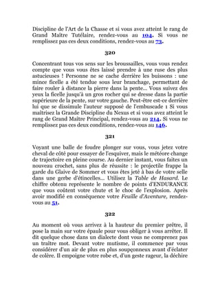Discipline de l'Art de la Chasse et si vous avez atteint le rang de
Grand Maître Tutélaire, rendez-vous au 104. Si vous ne
remplissez pas ces deux conditions, rendez-vous au 73.
320
Concentrant tous vos sens sur les broussailles, vous vous rendez
compte que vous vous êtes laissé prendre à une ruse des plus
astucieuses ! Personne ne se cache derrière les buissons : une
mince ficelle a été tendue sous leur branchage, permettant de
faire rouler à distance la pierre dans la pente... Vous suivez des
yeux la ficelle jusqu'à un gros rocher qui se dresse dans la partie
supérieure de la pente, sur votre gauche. Peut-être est-ce derrière
lui que se dissimule l'auteur supposé de l'embuscade 1 Si vous
maîtrisez la Grande Discipline du Nexus et si vous avez atteint le
rang de Grand Maître Principal, rendez-vous au 214. Si vous ne
remplissez pas ces deux conditions, rendez-vous au 146.
321
Voyant une balle de foudre plonger sur vous, vous jetez votre
cheval de côté pour essayer de l'esquiver, mais le météore change
de trajectoire en pleine course. Au dernier instant, vous faites un
nouveau crochet, sans plus de réussite : le projectile frappe la
garde du Glaive de Sommer et vous êtes jeté à bas de votre selle
dans une gerbe d'étincelles... Utilisez la Table de Hasard. Le
chiffre obtenu représente le nombre de points d'ENDURANCE
que vous coûtent votre chute et le choc de l'explosion. Après
avoir modifié en conséquence votre Feuille d'Aventure, rendez-
vous au 51.
322
Au moment où vous arrivez à la hauteur du premier prêtre, il
pose la main sur votre épaule pour vous obliger à vous arrêter. Il
dit quelque chose dans un dialecte dont vous ne comprenez pas
un traître mot. Devant votre mutisme, il commence par vous
considérer d'un air de plus en plus soupçonneux avant d'éclater
de colère. Il empoigne votre robe et, d'un geste rageur, la déchire
 