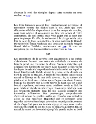 observer le repli des disciples depuis votre cachette en vous
rendant au 275.
326
Les trois fantômes cessent leur bombardement psychique et
remontent comme des flèches dans le ciel. Alors que leurs
silhouettes éthérées disparaissent dans les nuages de tempête,
vous vous relevez et rassemblez en hâte vos armes et votre
équipement. Ils sont partis, mais vous gagez que ce n'est pas
pour longtemps. En effet, ils reviennent à la charge, suivis cette
fois de sept de leurs semblables... Si vous maîtrisez la Grande
Discipline de l'Écran Psychique et si vous avez atteint le rang de
Grand Maître Tutélaire, rendez-vous au 111. Si vous ne
remplissez pas ces deux conditions, rendez-vous au 30.
327
Les proportions de la caverne sont gigantesques ; ses parois
d'obsidienne forment une voûte de cathédrale au centre de
laquelle pend une couronne de douze énormes stalactites qui
dégagent une luminosité ver-dâtre. Elles baignent de leur lueur
les degrés de cristal d'un piédestal semblable à celui sur lequel se
tenait l'Archidruide Cadak, devant la grande arche dressée au
bord du gouffre de Maaken. A droite de ce piédestal, l'entrée d'un
tunnel se découpe sur le mur de la caverne... Et, au sommet du
piédestal, se tient une créature qui a l'apparence d'une femme,
bien qu'elle mesure plus de sept mètres de haut. Elle est d'une
beauté stupéfiante, mais vous sentez qu'elle est vouée au Mal. Sa
peau est d'une blancheur cadavérique et son corps est drapé dans
des vêtements flottants dont les plis laissent échapper des
fumerolles sulfureuses. Des personnages encapuchonnés
s'activent autour du gouffre, avides de répondre aux moindres
désirs de leur maîtresse. Hypnotisé par ce spectacle, vous
regardez cet être démoniaque poursuivre ses préparatifs, comme
si elle s'apprêtait pour un lointain voyage, et vous vous rendez
subitement compte de son but ! Elle se prépare à pénétrer dans le
tunnel, le tunnel qui la conduira jusqu'à la grande arche, au bord
 