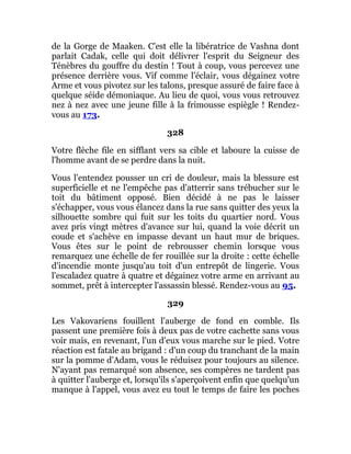 de la Gorge de Maaken. C'est elle la libératrice de Vashna dont
parlait Cadak, celle qui doit délivrer l'esprit du Seigneur des
Ténèbres du gouffre du destin ! Tout à coup, vous percevez une
présence derrière vous. Vif comme l'éclair, vous dégainez votre
Arme et vous pivotez sur les talons, presque assuré de faire face à
quelque séide démoniaque. Au lieu de quoi, vous vous retrouvez
nez à nez avec une jeune fille à la frimousse espiègle ! Rendez-
vous au 173.
328
Votre flèche file en sifflant vers sa cible et laboure la cuisse de
l'homme avant de se perdre dans la nuit.
Vous l'entendez pousser un cri de douleur, mais la blessure est
superficielle et ne l'empêche pas d'atterrir sans trébucher sur le
toit du bâtiment opposé. Bien décidé à ne pas le laisser
s'échapper, vous vous élancez dans la rue sans quitter des yeux la
silhouette sombre qui fuit sur les toits du quartier nord. Vous
avez pris vingt mètres d'avance sur lui, quand la voie décrit un
coude et s'achève en impasse devant un haut mur de briques.
Vous êtes sur le point de rebrousser chemin lorsque vous
remarquez une échelle de fer rouillée sur la droite : cette échelle
d'incendie monte jusqu'au toit d'un entrepôt de lingerie. Vous
l'escaladez quatre à quatre et dégainez votre arme en arrivant au
sommet, prêt à intercepter l'assassin blessé. Rendez-vous au 95.
329
Les Vakovariens fouillent l'auberge de fond en comble. Ils
passent une première fois à deux pas de votre cachette sans vous
voir mais, en revenant, l'un d'eux vous marche sur le pied. Votre
réaction est fatale au brigand : d'un coup du tranchant de la main
sur la pomme d'Adam, vous le réduisez pour toujours au silence.
N'ayant pas remarqué son absence, ses compères ne tardent pas
à quitter l'auberge et, lorsqu'ils s'aperçoivent enfin que quelqu'un
manque à l'appel, vous avez eu tout le temps de faire les poches
 
